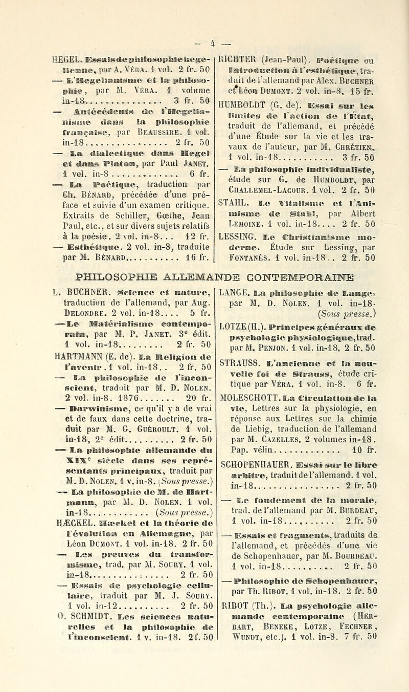 Hë&ëL. SîssaïsdephïlosoitBiïe hege- Iscmne, par A. VÉRA. 1 vol. 2 fr. 50 — E.'E5egelâî8.B»lSBiiic et Ba pBsilos®- phic, par M. VÉRA. 1 volume iii-iS. 3 fr. 5Ô — Assléec«î:eBiis «!,« î'Heg-^B'âsï- fraESçasse, par BeauSSIRE. 1 vol. in-18 2 fr. 50 — I^a rtiaSectitiMe dasss Hegel et dans IPlaSons, par Paul Janet. 1 vol. in-8 6 fr. — ïia ï»oétique, traduction par Gh. BÉNÂRD, précédée d'une pré- face et suivie d'un examen critique. Extraits de Schiller, Gœthe, Jean Paul, etc., et sur divers sujets relatifs à la poésie. 2 vol. in-&. . . 12 fr. — Esthétique. 2 vol. in-8, traduite par M. BÉNARD , 16 fr. RIGHTER (Jean-Paul), ^oétiqne ou Egîta'OîBïEctîoM à B'estEiéti«ïHe, tra- duit de l'allemand par Alex. Buchner et*Léon DuMONT. 2 vol. in-8. 15 fr. liUMBOLDT (G. de). Essai sur les BïiHites de l'action de l'État, traduit de l'allemand, et précédé d'une Étude sur la vie et les tra- vaux de l'auteur, par M. Ghrétien.. 1 vol. in-18 3 fr. 50 — fLa £>l9lEosopliîe îndîf'îdualiste, étude sur G. de Humboldt, par Challemel-Lâcour. 1 vol. 2 fr. 50 STAHL. i^e ■^'italissise et l'Amï- liïisiMe de StaSiS, par Albert Lemoine. 1 vol. in-18.... 2 fr. 50 LESSING. liC CîïrïsÉJaïBBSasie siio- derne. Étude sur Lessîng, par FoNTANÊS. 1 vol. iii-18. . 2 fr. 50 PHILOSOPHIE ALLEMANDE GONTEMPORAI3NÎ] L. BUCHNER. ScSence et nature, traduction de l'allemand, par Aug. Delondre. 2 vol. in-18.. . . 5 fr. —E.e MatéB'iaaîsaMo contenss»©- rain, par M. P. Janet, 3® édit. 1 vol. in-18 2 fr. 50 HARTMANN (E. de). S.a KeBagion de l'avenir . 1 vol. in-18. . 2 fr. 50 — B^a philosoitliÊe de l'incon- scient, traduit par M. D. Nolen. 2 vol. in-8. 1876 20 fr. — Bar^'inîsMBo, ce qu'il y a de vrai et de faux dans cette doctrine, tra- duit par M. G. Gdéroult. 1 vol. in-18, 2« édit 2 fr. 50 — I.a {jiiilosopliÊe allemande du XIX'' siècle dans ses repré- sentant.^ inrineîstaux, traduit par M. D. Nolen. 1 v. in-8. \Souspresse.) — Blia jBBtâlosopBîlo de M. de Hart- luann, par M. D. Nolen. 1 vol. in-18 {Sous presse.) HiECKEL. Eïœekel et la théorie do l'évoSsjtsofii en ABEeMsagne, par Léon DuMO.NT. 1 vol. in-18. 2 fr. 50 -— B-ss preuves du transfor- ïsstsme, trad. par M. Soury. 1 vol. iîi-18 2 fr. 50 — Essais de psychologie cellu- laire, traduit par M. J. Soury. 1 vol. in-12 2 fr. 50 0. SCHMIDT. B^es sciences natu- B'cBles et la pBiîBosopBiïe cBe l'inconscient. 1 v. in-18. 2f. 50 LANGE. i,a philosophie de BjangC) par M. D. Nolen. 1 vol. in-18- [Sous presse.) LOTZE(H.). S^rinclpes généraux de psychologie pBîysi®Bogique,trad. par M. Penjon. 1 vol. in-18. 2 fr. 50 STRAUSS. 1,'ancienme et la non- velBe ffol de Strauss, étude cri- tique par VÉRA. 1 vol. in-8. 6 fr. MOLESCHOTT.lLa CircuBationde la vie, Lettres sur la physiologie, en réponse aux Lettres sur la chimie de Liehig, traduction de l'allemand par M. Gazelles. 2 volumes in-18. Pap. vélin 10 fr. SCHOPENHAUER. ffissai sur le libre œrhîtB-e, traduitdel'allemand. 1vol. in-18 2 fr. 50 — t,e fosidentent de Ba Bisorale, trad. de l'allemand par M. Bordeau, 1 vol. in-18 2 fr. 50 — Essais et fragnaents, traduits de l'allemand, et précédés d'une vie de Schopsnhauer, par M. Bodrdeau. 1 vol. in-i8 2 fr. 50 — I»hî!o.«5ophJe do SchopenBiaucr, par Th. Ribot. 1 vol. in-18. 2 fr. 50 RIBOT (Th.). ï.a psycliologle alle- nïan«Ie contemporaine (HëH- BART, BenEKE, LOTZE, FECHNER , WuNDT, etc.). 1 vol. in-8. 7 fr. 50