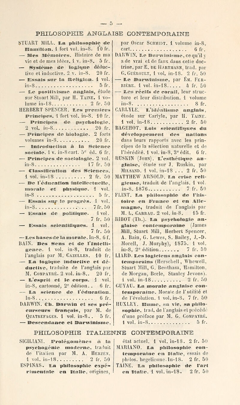 PHILOSOPHIE ANGLAISE CONTEMPORAINE 8TUART MiLL. ï>a pîaiSosoîstoio de ISaiiiîEîosï. 1 fort vol. in-8. \Q fr. — I9ïes IsaéBSîoâves. Histoire de ma vie et de mes idées. 1 v. in-8. 5 fr. — Système de ïosstassc déduc- tive et inductive. 2 y. iu-8. 20 fr. — Essais saar la BIcaigâoss. 1 vol. in-8 5fr. — ILc js®si4îvi§iMO asîgSaîs, étude sur StnartMill, par H. Taine. 1 vo- lume in-18 2 fr. 50 HERBERT SPENCER. E>es sM-esMies-.* Pi'ïnespes. 1 fort vol. in-8. 10 fr. — 5»i'ïBieî5»eâ de psycliolffigie. 2 vol, in-8 20 fr. — F'rincHpcs s!o EiâoSogâe. 2 forts volumes in-8 20 fr. — Biat»©ïSsactB®iî à la ©eiesîcc sociale. 1 v. in-8eart. 5'^ éd. 6 fr. — l»rjncBpes de soesoïogie. 2 vol. in-8 17 fr. 50 — ClassjlBcatloîa des Seiemces. 1 vol. in-18 2 fr. 50 — Me l'cdsjeaÉâon îBîteîIeeaiielîe, moi'ale et pisysâîgaie. 1 vol. in-8 5 fr. — Essais sn|' !e progs-ès. 1 vol. in-8 7fr.50 — Essais de pœïâtâqsiie. 1vol. 7 fr. 50 — Essais sciemtlfiqsïes. 1 vol. 7 fr. 50 —l.esSBasesdelaiM®rale.In-8. 6f. BAIN. Bïes Sems et de S'inteSli- geaeo. 1 vol. in-8, traduit de l'anglais par M. Gazelles. 10 fr. — Ea logiqaee inductive et dé- ductite, traduite de l'anglais pnr M. CoMPAYRÉ. 2 vol. in-8.. 20 fr. — Iti'espfît et le corps. 1 vol. in-8, cartonné, 2= édition. . 6 fr. — Bia science de ï'écisicatsoss. ln-8. 6 fr. DARWIN. Ch. Sïarwîn et se.^ pa-c- CMr.i^eMrs françaîjs, par M. de QUATREFAGES. 1 vol. in-8.. 5 fr. — Oescendanee et EBarwinisiMe, par Oscar Schmidt. 1 volume in-8, cart G fr. DARWIN. ïiC iBsîrviâmâSBiiio, cequ'il y a de vrai et de faux dans cette doc- trine, par E. DE Hartmakn, trad. par G. GuÉROULT, 1 vol. in-18. 2 fr. 50 — ï^e lïas-vs'isBisBSïe, par Ém. Per- rière. 1 vol. in-18 Zi fr. 50 — SiCS récifs de coraîB, leur struc- ture et leur distribution. 1 volume in-8. 8 fr. CARLYLE. Ki'îdéalisHie aogïais, étude sur Carlyle, par H. Taine. 1 vol. în-18 2 fr. 50 RAGEHOT. s.®îs scîesïtiîDqïaes da dcveSoppemesit des ïsaSâons dans leurs rapports avec les prin- cipes de la sélection naturelle et de l'hérédité. 1 vol. in-8, Si^édit. 6 fr. RTISKIN (John). î/estîtctîqMC an- glaise, étude sur J. Ruskin, par MiLSAND. 1 vol. in-18 ... 2 fr. 50 MATTHEW ARNOLD, i.a ci-ise b-cïb- gËeuse, traduit de l'anglais. 1 vol. in-8. 1876 7 fr. 50 FLINT. Ija pSBsî«s«p8iie de î'iîïs- toii'e en F'^amee et cm j%BIe- sisagme, traduit de l'anglais par M. L. Carrau. 2 vol. in-8. 15 fr. RI BOT (Th.). B.a psyclsologàe an- glaî.^e coBîtcBMpos'aîsie (James Mill, Stuart Blill, Herbert Spencer, A. Rain, G. Lewes, S. Bailey, J.-D. Morell, J. Muriihy), 1875. 1 vol. in-8, 2'' édition 7 fr. 50 LIÂRD. iLes IfflgieîcMS anglais coîi- teatipenB-ains (Herschell, Whewell, Stuart Mill, G. Beiitham, Hamilton, de Morgan, Beele, Stanley Jevons). 1 vol. in-18 2 fr. 50 GUYAU. l,a morale anglaise con- tempoi-ansie. Morale, de l'utilité et de l'évolution. 1 vol. in-8. 7 fr. 50 HUXLEY. BflMMie, ssa vie, sa pSallo- sopliâe. trad. de l'anglais et précédé d'une préface par M. G, Compayré. 1 vol. in-8 5 fr. PHILOSOPHIE ITALIENNE CONTEMPORAINE SIGILÎANI. F'roSégOBMèiaes à la psycliogénie mosîcme, traluit de l'ilaùcn par M. A. IIerzé.v. 1 vol. in-18 2 Ir. 50 ESPINAS. ï.a phllosapSiïe espé- état actuel. 1 vol. in-18. 2 fr. 50 MARIANO, Sj» philosophie con- tesMporaine ess Btfaîâe, essais de philos, hégélienne.In-18. 2 fr. 50 TAINE. H,a phîîosophie de i'art