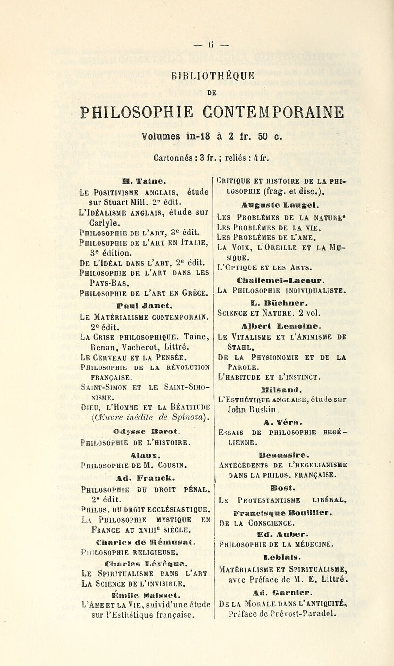 B1BLI0THÈQU15 DE PHILOSOPHIE CONTEMPORAINE Volumes in-18 à 2 fr. 50 c. Cartonnés : 3 fr. ; reliés : 4fr. M. ï'ainc. Le Positivisme anglais, étude surStuartMill. 2« édit. L'Idéalisme anglais, étude sur Garlyle. Philosophie de l'art, 3'= édit. Philosophie de l'art en Italie, 3^ édition. De l'Idéal dans l'art, 2^ édit. Philosophie de l'art dans les Pays-Bas. Philosophie de l'art en Grèce. IPaial •Sasiet. Le Matérialisme contemporain. 2'3 édit. La Grise philosophique. Taine, Renan, Vacherot, Littré. Le Cerveau et la Pensée, Philosophie de la révolution française. Saint-Simon et le Saint-Simo- NlSME. Dieu, l'Homme et la Béatitude [Œuvre inédite de Spinoza). ®dysge ESarot. Philosophie de l'histoire. AEaiss. Philosophie de M. Cousin. AA. Franck. Philosophie du droit pénal. 2« édit. Philos, ou droit ecclésiastique. La Philosophie mystique en France au xviii^ siècle. etoarJeg de SlémBssraJ. PiisLOSopaiE religieuse. Cbas'îes t.évcque. Le Spiritualisme pans l'art. La Science de l'invisible. ÉniiSe gaisset. L'ÂMEET LA Vie, suivi d'une étude sur l'Esthétique française. Critique et histoire de la phi- losophie (frag. et dise). Auguste Laugel. Les Problèmes de la natorl» Les Problèmes de la vie. Les Problèmes de l'ame. La Voix, l'Oreille et la Md- sique. L'Optique et les Arts. CliallentcE~l.acour. La Philosophie individualiste. li. ISucbBicr. Science et Nature. 2 voL Albert Eienioino. Le Vitalisme et l'Animisme de Stahl. De la Physionomie et de la Parole. L'habitude et l'instinct. Xiilsand. L'Esthétique anglaise, étu Je sur John Ruskin. A. Véra. Essais de philosophie hégé- lienne. ISeaussBre. Antécédents de l'hegelianisme dans la philos, française. Lk Protestantisme libéral. FrancSf^aaue ESouiHIer. f>E LA Conscience. Sd. Anber. Philosophie de la médecine. l,eblais. Matérialisme et Spiritualisme, avec Préface de M. E. Littré. Ad. Ciarnicr. De la Morale dans l'antiquité. Préface de Prévost-Paradol.