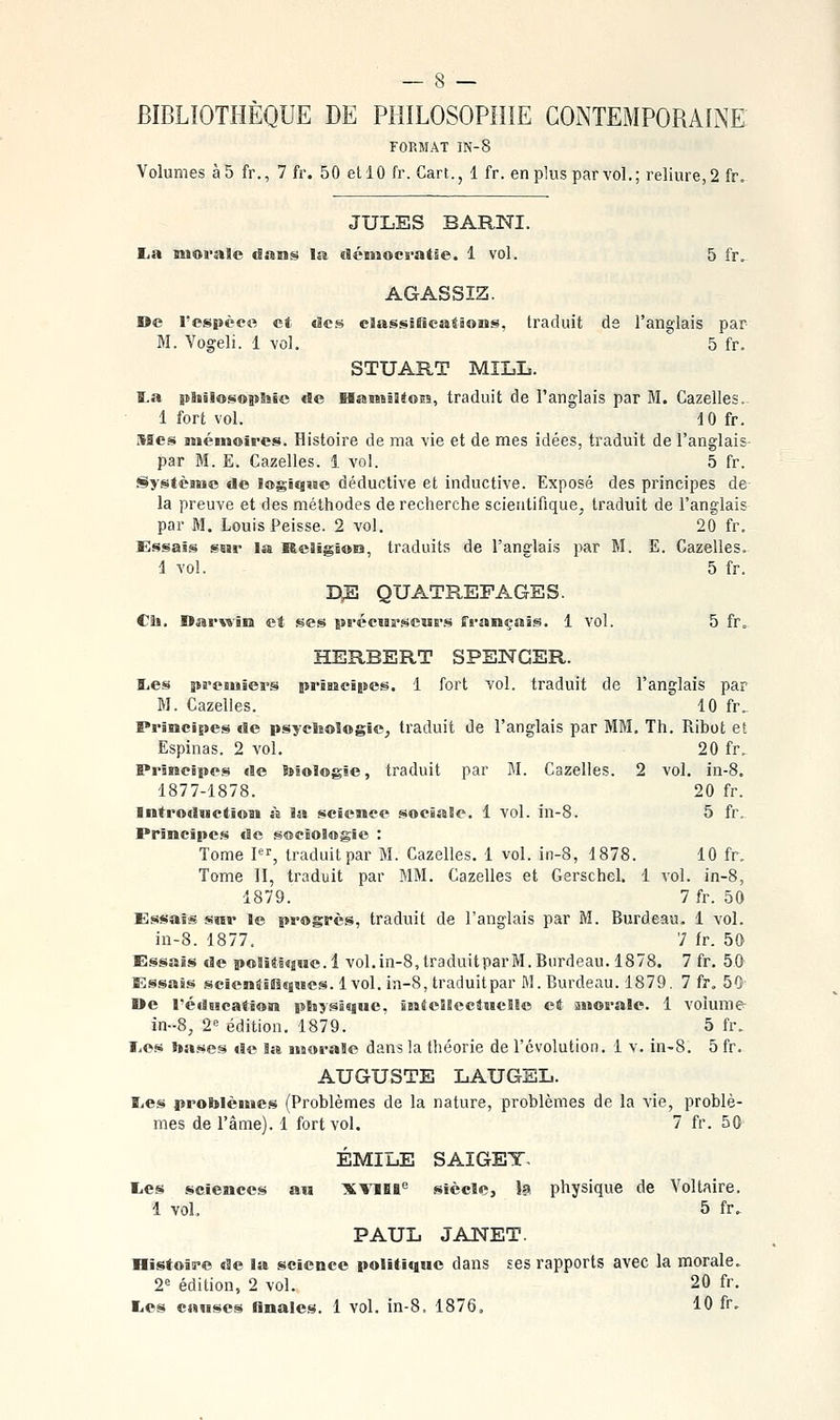 BIBLIOTHÈQUE DE PHILOSOPHIE CONTEMPORAINE FORMAT IN-8 Volumes à5 fr., 7 fr. 50 et 10 fr. Gart., 1 fr. en plus par vol.; reliure, 2 fr. JULES BARNI. £,a moi-alc dans la dcniocratse. 1 vol. 5 fr^ AGASSIZ. Bc l'espèce et des classificatïoiis, traduit ds l'anglais par BI. Vogeli. 1 -vol. 5 fr. STUART MILL. ta philosophie de HasnillJois, traduit de l'anglais par M. Gazelles.- 1 fort vol. 10 fr. Mes mémoires. Histoire de ma vie et de mes idées, traduit de l'anglais- par M. E. Gazelles. 1 vol. 5 fr. Système de logique déductive et inductive. Exposé des principes de la preuve et des méthodes de recherche scientifique, traduit de l'anglais par M. Louis Peisse. 2 vol. 20 fr. Essais ssir la Religioia, traduits de l'anglais par M. E. Gazelles. 1 vol. 5 fr. d:e quatrefages. Ch. Darwïra et ses pi-écMB-scMS-s français. 1 vol. 5 fr„ HERBERT SPENCER. l,es preïMïers prisaeipes. 1 fort vol. traduit de l'anglais par M. Gazelles. 10 fr. Principes de psychologie, traduit de l'anglais par MM, Th. Ribot et Espinas. 2 vol. 20 fr. Principes «le biologie, traduit par M. Gazelles. 2 vol, in-8. 1877-1878. 20 fr. Introduction à la science sociale, 1 vol. in-8. 5 fr. Principes de sociologie : Tome I, traduit par M. Gazelles. 1 vol. in-8, 1878. 10 fr. Tome II, traduit par MM. Gazelles et Gerschel. 1 vol. in-8, 1879. 7 fr. 50 Essais snr le progrès, traduit de l'anglais par M. Burdeau. 1 vol. in-8. 1877. 7 fr. 50 Essais de poSîtique. 1 vol,in-8,traduitparM.Burdeau. 1878. 7 fr, 50 Essais scientïSîqMcs. 1vol. in-8, traduitpar M. Burdeau. 1879, 7 fr. 50 ©e réducatîon physisjue, intellectuelle et anorale. 1 volume- in--8, 2 édition. 1879. 5 fr. Les bases de la morale dans la théorie de l'évolution. 1 v. in-8. 5 fr, AUGUSTE LAUGEL. BiCS problèmes (Problèmes de la nature, problèmes de la vie, problè- mes de l'âme). 1 fort vol. 7 fr. 50 EMILE SAIGET. liCs sciences au XVïlt<= siècle, h physique de Voltaire. 1 vol. 5 fr. PAUL JANET. Histoire de la science polititgue dans ses rapports avec la morale. 2^ édition, 2 vol. 20 fr. Les causes Anales. 1 vol. in-8. 1876, 10 fr.