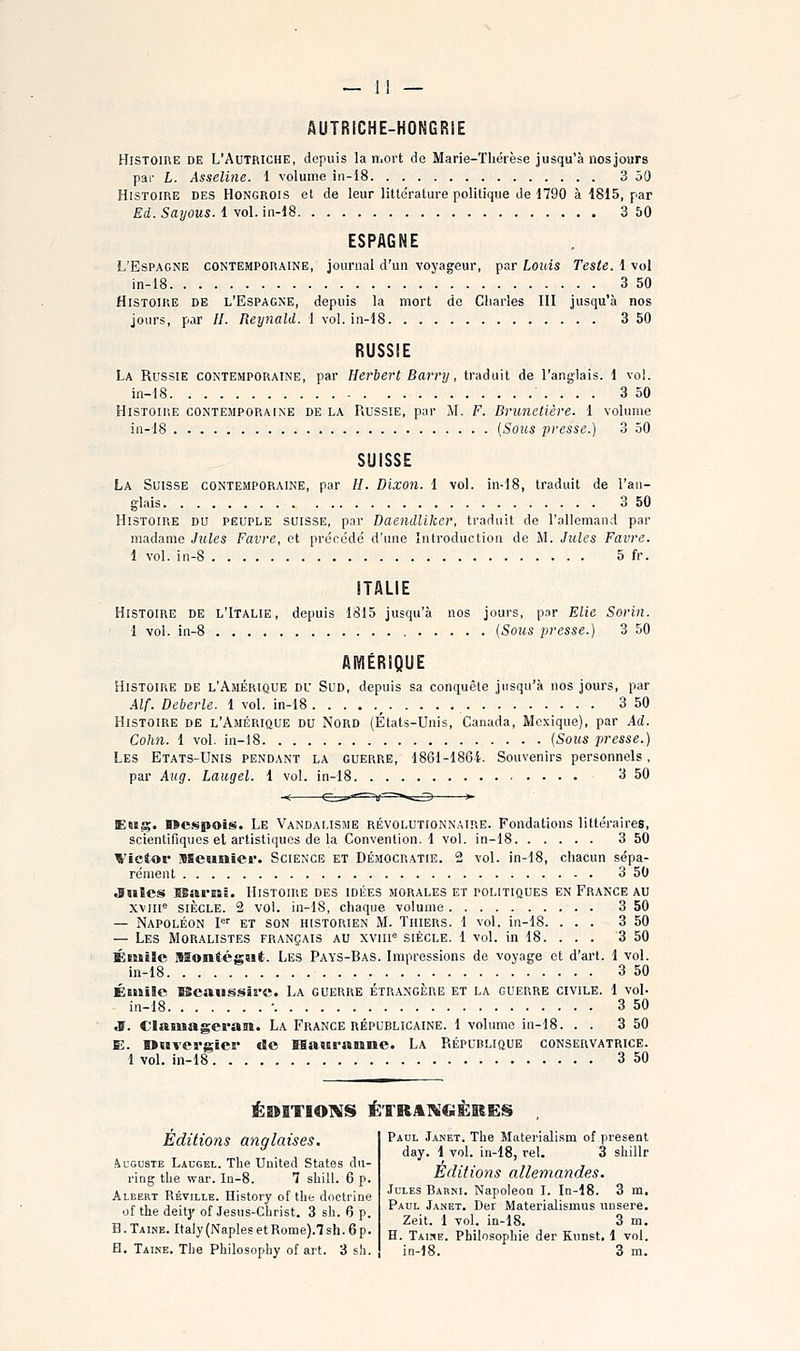 — 1] — AUTRiCHE-HONGRiE Histoire de L'Autriche, depuis la mort do Marie-Thérèse jusqu'à nosjours par L. Asseline. i volume in-18 3 50 Histoire des Hongrois et de leur litte'rature politique de 1790 à 1815, par Ed. Sayous. 1 vol. in-18 3 50 ESPAGNE L'Espagne contemporaine, journal d'un voyageur, par Louis Teste. 1 vol in-i8 3 50 Histoire de l'Espagne, depuis la mort do Cliarles III jusqu'à nos jours, par //. Reynald. 1 vol. in-18 3 50 RUSSIE La Russie contemporaine, par Herbert Barnj, traduit de l'anglais. 1 voL in-18 3 50 Histoiue contemporaine de la Russie, par M. F. Brunetière. 1 volume in-18 [Sous presse.) 3 50 SUISSE La Suisse contemporaine, par //. Dixon. 1 vol. in-18, traduit de l'an- glais 3 50 Histoire du peuple suisse, par Daendliker, traduit de l'allemand par madame Jules Favre, et précédé d'une Introduction de M. Jules Favre. 1 vol. in-8 5 fr. ITALIE Histoire de l'Italie, depuis 1815 jusqu'à nos jours, par Elle Sorin. 1 vol. in-8 {Sous presse.) 3 50 AMÉRIQUE Histoire de l'Amérique du Sud, depuis sa conquête jusqu'à nos jours, par Alf. Deberle. 1 vol. in-18 _ 3 50 Histoire de l'Amérique du Nord (États-Unis, Canada, Mexique), par Ad. Cohn. 1 vol. in-18 {Sous presse.) Les Etats-Unis pendant la guerre, 1861-1864. Souvenirs personnels, par Aug. Laiigel. 1 vol. in-18 3 50 EBsg. nci^pois. Le Vandalisme révolutionnaire. Fondations littéraires, scientifiques et artistiques de la Convention.! vol. in-18 3 50 Victor Meunier. Science et Démocratie. 2 vol. in-18, chacun sépa- rément 3 50 .Suies BBariiSB. Histoire des idées morales et politiques en France au xviii« siècle. 2 vol. in-lS, chaque volume 3 50 — Napoléon l et son historien M. Thiers. 1 vol. in-18. ... 3 50 — Les Moralistes français au xviii'^ siècle. 1 vol. in 18. . . . 3 50 Éntilc Montégut. Les Pays-Bas. Impressions de voyage et d'art. 1 vol. iii-18 3 50 Éiiiilc lBcaui§.«>irc. La guerre étrangère et la guerre civile. 1 vol- in-18 • 3 50 JS. Clauiageran. La France républicaine. 1 volume in-18. . . 3 50 E. Wuvevgier de ïBauranne. La République conservatrice. 1 vol. in-18 3 50 ÉDITIONS Ë'rRAlVCiÈISES Éditions anglaises. Auguste Laugel. The United States dn- ring the war. Ia-8. 1 shill. 6 p. Albert Réville. History of tlie doctrine of the deitj' of Jesus-CÎirist. 3 sh. 6 p. B.Taine. Italy(NaplesetRome).7sh.6p. Paul Janet. The Materialism of présent day. 1 vol. in-18, rel. 3 shillr Éditions allemandes. Jules Barni. Napoléon I. Ia-18. 3 m. Paul Janet. Der Materialismus unsere. Zeit. 1 vol. in-18. 3 m. H. Tai:^e. Philosophie der Kunst, 1 vol.