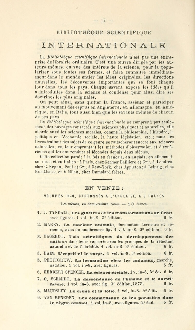 BIBLIOTHÈQUE SCIENTIFIQUE I M T E R N AT I O N A L E La Bibliothèque scientifique internationale n'est pas une entre- prise de li-brairie ordinaire. C'est une œuvre dirigée par les au- teurs mêmes, en vue des intérêts de la science, pour la popu- lariser sous toutes ses formes, et faire connaître immédiate- ment dans le monde entier les idées originales, les directions nouvelles, les découvertes importantes qui se font chaque jour dans tous les pays. Chaque savant expose les idées qu'il a introduites dans la science et condense pour ainsi dire ses doctrines les plus originales. On peut ainsi, sans quitter la France, assister et participer au mouvement des esprits en Angleterre, en Allemagne, en Amé- rique, en Italie, tout aussi bien que les savants mêmes de chacun de ces pays. La Bibliothèque scientifique internationale ne comprend pas seule- ment des ouvrages consacrés aux sciences physiques et naturelles, elle aborde aussi les sciences morales, comme la philosophie, l'histoire, la politique et l'économie sociale, la haute législation, etc.; mais les livres traitant des sujets de ce genre se rattacheront encore aux sciences naturelles, en leur empruntant les méthodes d'observation et d'expé- rience qui les ont rendues si fécondes depuis deux siècles. Cette collection paraît à la fois en français, en anglais, en allemand, en russe et en italien : à Paris, chez Germer Baillière et G'^ ; à Londres, chez G. Kegan, Paul et G'«; à New-York, chez Appleton ; à Leipzig, chez Brockhaus; et à Milan, chez Dumolard frères. EN VENTE : VOLUWES IN-8, CARTONNÉS A L'ANGLAISE, A 6 FRANCS Les mêmes, en demi-reliure, -veau. — lO francs. 1. J. TYNDALL. ï,cs glaciers et les transCormatiO'îis de l'ean^ avec figures. 1 vol. in-S. 3 édition. 6 fr. 2. MAREY. I^a machine aiaiBnale^ locomotion terrestre et aé- rienne, avec de nombreuses fig. 1 vol. in-8. 2'^ édition. 6 fr, 3. BAGEHOT. ïiOSs scicutlHqQes du <Scveî»ppeniieiit des matians dans leurs rapports avec les principes de la sélection naturelle et de l'hérédité. 1 vol. in-8. 3** édition. 6 fr. h. BAIN, s.'esprll et le c®rps. 1 vol. in-8. 3^ édition. 6 fr, 5^ PETTIGREW. S.a locomotion cSsea les anisiiaux, marche, natation. 1 vol. in-8, aveciigures. 6 fr, 6. HERBERT SPENCER, i^ascierace sociale. Iv. iri-8. 5« éd. 6 fr. 7. 0. SCHMIDT. B.a descendance de riioniBsie et le darwi- nisme. 1 vol. in-8, avec fig. S*' édition,1878. 6 fr. 8. MAUDSLEY. l,e crime et la folie. 1 vol. in-8. 4^ édit. 6 fr. 9. VAN BENEDEN. s.es commensaux et les parasites dans