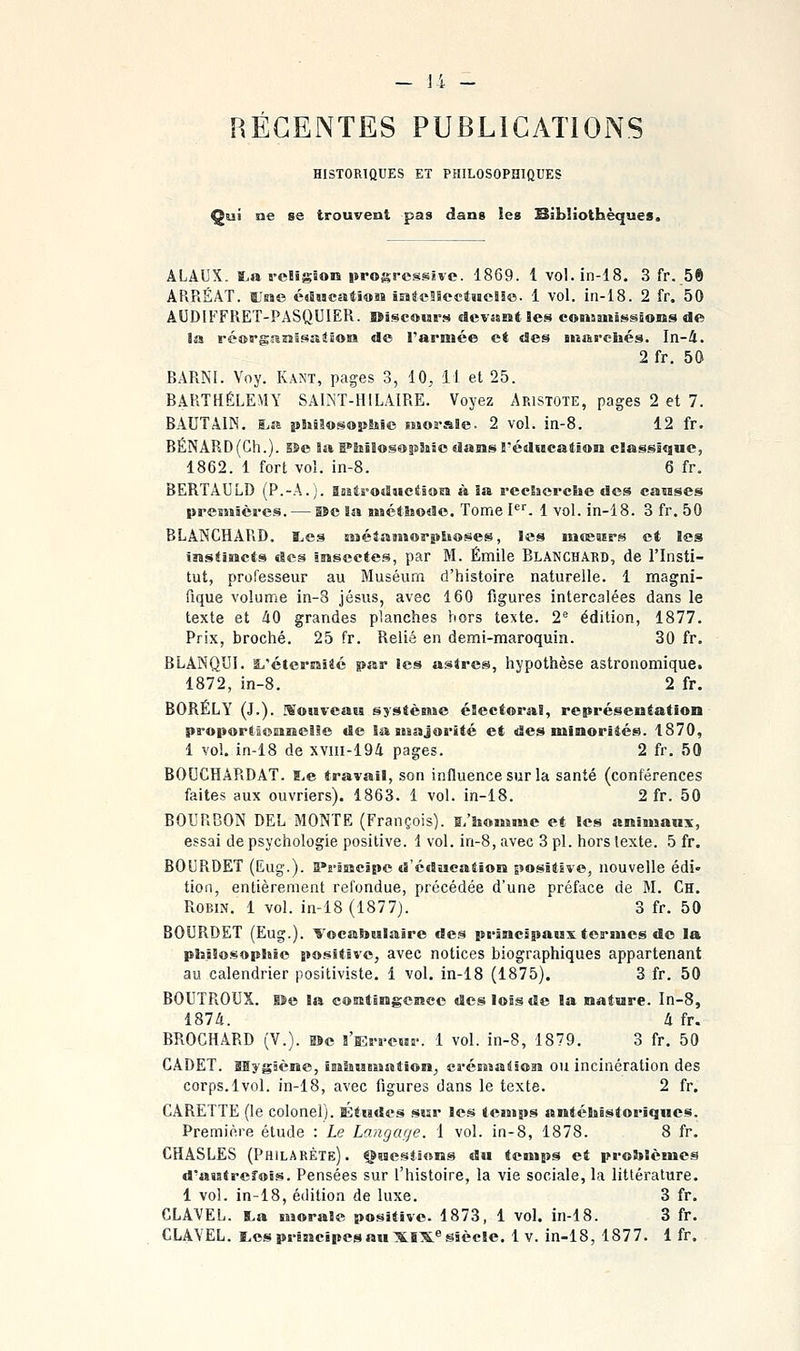 REGENTES PUBLICATIONS HISTORTQUES ET PHILOSOPHIQUES Qui ne se trouvent pas dans les Hibliothèques. ALAUX. t.a fcHïgïois progressive. 1869. 1 vol.in-18. 3 fr. 5ft ARRÉÂT. Une é«5HC5iti®îî intcSScefiieîie. i vol. in-18. 2 fr. 50 AUDIFFRET-PASQUIER. ©îscomb-s «Jevssiit les conauiiHssons de la réapgaaîsaiSosi de l'armée et des snarcliés. In-4. 2 fr. 50 BARNI. Voy. Kant, pages 3, 10, 11 et 25. BARTHÉLÉMY SAINT-HILAIRE. Voyez Ap.istote, pages 2 et 7. BAUTAIN. I>a philof^ophie morale. 2 vol. in-8. 12 fr. BÉNARD(Ch.). s&e la I*lîîlos«>ielisc dams réducation classique, 1862. 1 fort vol. in-8. 6 fr. BERTAULD (P.-A.;. asatrotlMcéioEï à 3a reelacrche des ca«ises presnâères. — lîc la M«ét!jo«lo. Tome I*''. 1 vol. in-18. 3 fr. 50 BLANCHARD, l/cs sisétassîorplioses, les mœaips et les instincts des Insectes, par M. Emile Blanchard, de l'Insti- tut, professeur au Muséum d'histoire naturelle. 1 magni- fique volume in-8 Jésus, avec 160 figures intercalées dans le texte et àO grandes planches hors te^te. 2^ édition, 1877. Prix, broché. 25 fr. Relié en demi-maroquin. 30 fr. BLANQUI. SL'éterraïté par les astres, hypothèse astronomique. 1872, in-8. 2 fr. BORÉLY (J.). Mouvcais systènse électoral, représentation proporllonncile de la iBBaJorité et des minorités. 1870, 1 vol. in-18 de xviil-194 pages. 2 fr. 50 BOUCHARDAT. B^e travail, son influence sur la santé (conférences faites aux ouvriers). 1863. 1 vol. in-18. 2 fr. 50 BOURBON DEL MONTE (François), ^/honsme et tes animaux, essai de psychologie positive. 1 vol. in-8, avec 3 pi. hors texte. 5 fr. BOURDET (Eug.). 5i-jB!cipc d'édaeatîoiî positive, nouvelle édi» tion, entièrement refondue, précédée d'une préface de M. Ch. Robin. 1 vol. in-18 (1877). 3 fr. 50 BOURDET (Eug.). Vocatoulaire des principaux termes de la philosopliie po.sitive, avec notices biographiques appartenant au calendrier positiviste. 1 vol. in-18 (1875). 3 fr. 50 BOUTROUX. Ue la contingence des lois de la nature. In-8, 1874. à fr. BROCHARD (V.). g>c l'Erreur. 1 vol. in-8, 1879. 3 fr. 50 CADET, aaygâcne, iniiueuation, crénsa^ion ou incinération des corps. 1vol. in-18, avec figures dans le texte. 2 fr. CARETTE (le colonel). Études sur les temps antéhistoriques. Première étude : Le Langage. 1 vol. in-8, 1878. 8 fr. CHASLES (Philarète). Çuesilons du temps et problèmes d'autrefois. Pensées sur l'histoire, la vie sociale, la littérature. 1 vol. in-18, édition de luxe. 3 fr. GLAVEL. 5.a morale positive. 1873, 1 vol. in-18. 3 fr.