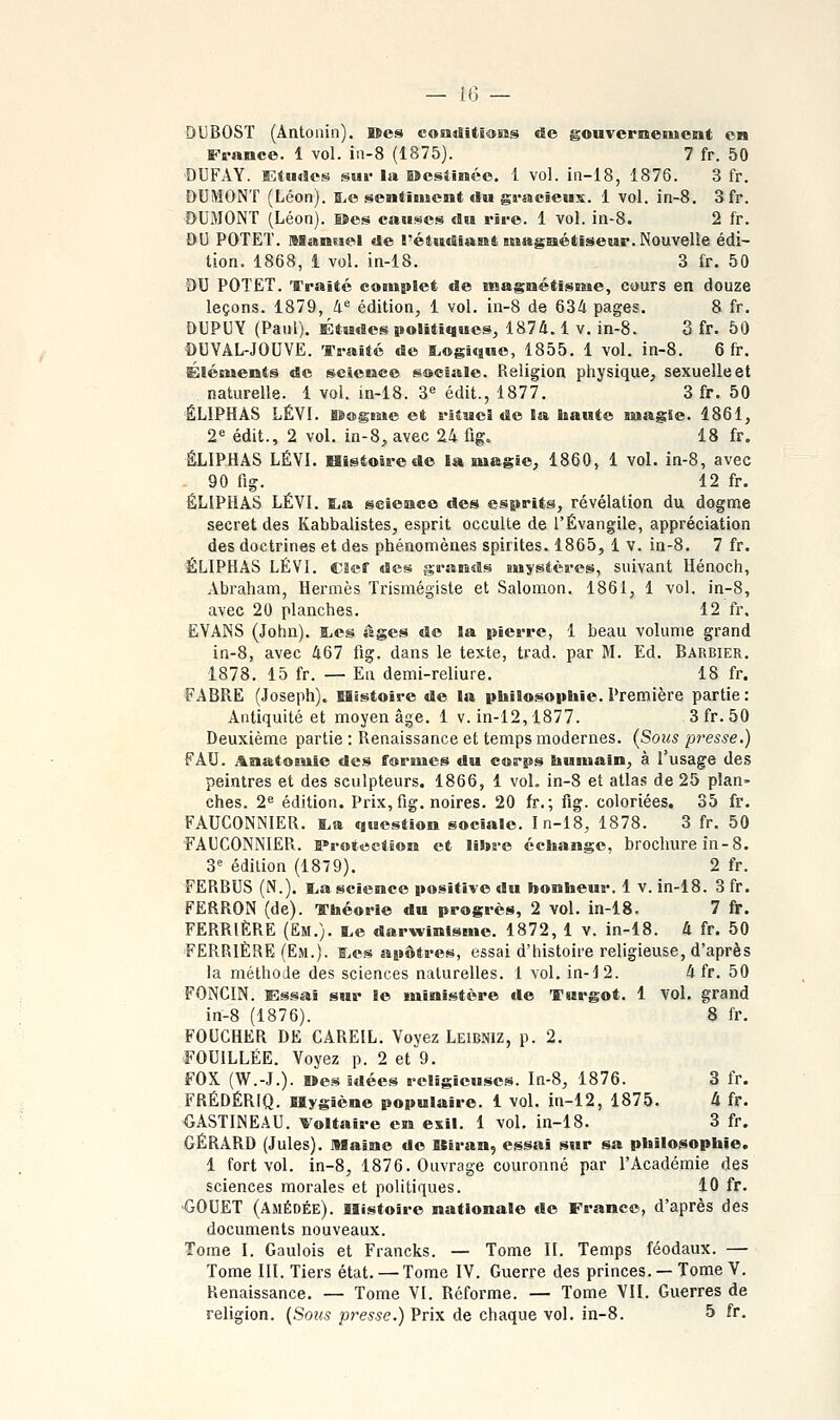 Fs-nnce. 1 vol. in-8 (1875). 7 fr. 50 DUFAY. EtMrtes sur lii Sdesîinée. i vol. in-18, 1876. 3 fr. DUMONT (Léon). a,e sentiment tSu gracieux. 1 vol. in-8. 3fr. DUMONT (Léon). B»es causes du rire. 1 vol. in-8. 2 fr. DU POTET. Manuel de l'étuitiant ntagnétiseur. Nouvelle édi- tion. 1868, 1 vol. in-18. 3 fr. 50 DU POTET. Traité complet de magnétisme, cours en douze leçons. 1879, !i^ édition, 1 vol. in-8 de 634 pages. 8 fr. DUPUY (Paul), ÉtMdes politiques, 1874.1 v. in-8. 3 fr. 50 DUVAL-JOUVE. Traité de ILogifjuo, 1855. 1 vol. in-8. 6 fr. Éléments de science sociale. Religion physique, sexuelle et naturelle. 1 vol. in-18. 3« édit., 1877. 3 fr. 50 ÉLIPHAS LÉVI. lêagsae et rituel de la haute magie. 1861, 2« édit., 2 vol. in-8, avec 24 fig, 18 fr. ÉLIPHAS LÉVI. Histoire de la magie, 1860, 1 vol. in-8, avec - 90 fig. 12 fr. ÉLIPHAS LÉVI. ïL,a science des esprits, révélation du dogme secret des Kabbalistes, esprit occulte de l'Évangile, appréciation des doctrines et des phénomènes spirites. 1865, 1 v. in-8. 7 fr. ÉLIPHAS LÉVI. caef des s«'«Hds mystères, suivant Hénoch, Abraham, Hermès Trismégiste et Salomon. 1861, 1 vol. in-8, avec 20 planches. 12 fr. EVANS (John), l^es âges de la pierre, 1 beau volume grand in-8, avec 467 fig. dans le texte, trad. par M. Ed. Barbier. 1878. 15 fr. — En demi-reliure. 18 fr. FABRE (Joseph). Histoire de la philosophie. Première partie: Antiquité et moyen âge. 1 v. in-12,1877. 3fr. 50 Deuxième partie : Renaissance et temps modernes. (Sous presse.) F AU. .^.aatonile des formes du corps humain, à l'usage des peintres et des sculpteurs. 1866, 1 vol. in-8 et atlas de 25 plan» ches. 2^ édition. Prix, fig. noires. 20 fr. ; fig. coloriées. 35 fr. FAUCONNIER. i,a question sociale. In-18, 1878. 3 fr. 50 ■FAUCONNIER. B»roiection et litore échange, brochure in-8. 3<= édition (1879). 2 fr. FERBUS (N.). L,a science positive du honheur. 1 v. in-18. 3 fr. FERRON (de). Théorie du progrès, 2 vol. in-18. 7 fr. PERRIÈRE (Em.). i,e darwinisme. 1872, 1 v. in-18. 4 fr. 50 FERRIÈRE (Em.). a,es apôtres, essai d'histoire religieuse, d'après la méthode des sciences naturelles. 1 vol. in-12. 4 fr. 50 FONCIN. Essai sur le ministère de Turgot. 1 vol. grand in-8 (1876). 8 fr. FOUGHER DE CAREIL. Voyez Leibniz, p. 2. FOUILLÉE. Voyez p. 2 et 9. FOX (W.-J.). Mes idées religieuses. In-8, 1876. 3 fr. FRÉDÉRIQ. Hygiène populaire. 1 vol. in-12, 1875. 4 fr. GASTINEAU. Voltaire en exil. 1 vol, in-18. 3 fr. GÉRARD (Jules). Illaïne de Ulran, essai sur sa philosophie. 1 fort vol. in-8, 1876. Ouvrage couronné par l'Académie des sciences morales et politiques. 10 fr. GOUET (Amédée). Histoire nationale de Franco, d'après des documents nouveaux. Tome I. Gaulois et Francks. — Tome II. Temps féodaux. — Tome III. Tiers état. — Tome IV. Guerre des princes. —Tome V. Renaissance. — Tome VI. Réforme. — Tome VII. Guerres de religion. (Sous presse.) Prix de chaque vol. in-8. 5 fr.