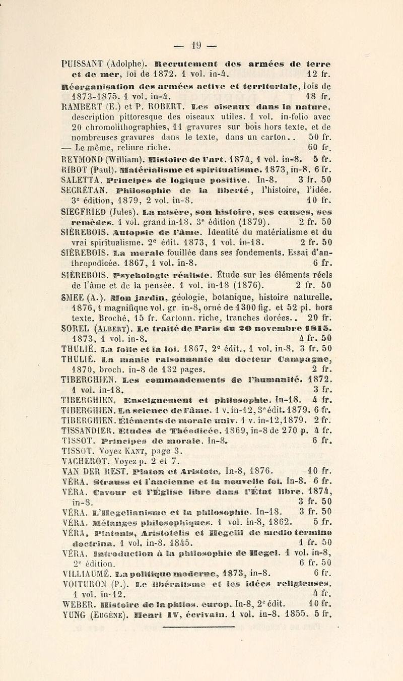 PUISSANT (Adolphe). Recrutement «Jcs armées de terre et «Se mer, Joi de 1872. 1 vol. ia-à. 12 fr, Rcor^amis^ation des armées active et territoriale, lois de 1873-1875. 1 vol. in-/i. 18 fr. RAMBERT (E.) et P. ROBERT. î,es osseaiix dans la nature, description pittoresque des oiseaux utiles. 1 vol. in-folio avec 20 chromolithographies, 11 gravures sur bois hors texte, et de nombreuses gravures dans le texte, dans un carton. . 50 fr. — Le même, reliure riche. 60 fr. REYMOND (William). Mistoire de l'art. 1874, 1 vol. in-8. 5 fr. RIBOT (Paul). MatériaSisme et sparituaSisme. 1873, in-8. 6 fr. SÂLETTA. B*s*iiacîpes de logique positive. In-8. 3 Ir. 50 SECRÉTAN. s^hiSosophie eSc la liteerté, l'histoire, l'idée. 3= édition, 1879, 2 vol. in-8. 10 fr. SIEGFRIED (Jules). ïba imïsère, son bistoiro, ses canses, ses remèdes. 1 vol. grandin-IB. S'' édition (1879). 2 fr. 50 SIÈREBOIS. Antapsie de l'âsue. Identité du matérialisme et du vrai spiritualisme. 2^ édit. 1873, 1 vol. in-18. 2 fr. 50 SIÈREBOIS. I.a morale fouillée dans ses fondements. Essai d'an- thropodicée. 1867, 1 vol. in-8. 6 fr. SIÈREBOIS. îPsychoîogïe réaliste. Étude sur les éléments réels de rame et de la pensée. 1 vol. in-18 (1876). 2 fr. 50 SMEE (A.). Mon jardin, géologie, botanique, histoire naturelle. 1876,1 magnifique vol. gr in-8, orné de 1300 fig. et 52 pi. hors texte. Broché, 15 fr. Carlonn. riche^ tranches dorées.. 20 fr. SOREL (Albert). î^e traité de ff'arîs du 3© novemSsre SSfiS. 1873, 1 vol. in-8. h fr. 50 THULIÉ. i.a folle et Sa loi. 1837, 2« édit., 1 vol. in-8. 3 fr. 50 THULIÉ. ï.ft îssanie raisoeaaamto du doetesar Caîispagraej 1870, broch. in-8 de 132 pages. 2 fr. TIBERGHIEN. I.es commandeiucnts Se rSianîanlté. 1872. 1 vol. in-18. 3 fr. TIBERGHIEN, Enseignement et plaî!os©|ïhle. In-18. à fr. TIBERGHIEN. ï.ag«ience del'sijne. 1 v.in-12, S'^édit. 1879. 6 fr. TIBERGHIEN. Éléments de morase Miaiv. 1 v. in-12,1879. 2 fr. TISSANDIER. ÊtMdes de Théodicée. 1869, in-8 de 270 p. 4 fr. TISSOT. a^s'imeipea de morale. In-8, 6 fr. TISSOT. Voyez Kant, page 3. VACHEROT. Voyez p. 2 et 7. VAN DER REST. l'îaton et Aristote, In-8, 1876. 10 fr. VÉRÂ. Strauss et i'asacîesine et 5a momveSle foi, In-8. 6 fr. VÉRA. Cavour et l'Église liSjre dasss l'État lÊfere. 1874, in-8. 3 fr. 50 VÉRA. S^'Hegelianism© et la pliîîosoplise. In-18. 3 fr. 50 VÉRÂ. Blélanges pBsîlosopSsJîjues. 1 vol. in-8, 1862. 5 fr. VÉRA, IPlatonIs, Arsstotelis et SIegeiîi de Eisetîio tersnîmo doctrïma. 1 vol. in-8. 1845. 1 fr. 50 VÉRA. MntE'odsictâon à la pSîiSosopliie de Kegel. 1 vol. in-8, 2« édition. 6 fr. 50 VILLIAUMÉ. Br^apolitique moderrac, 1873, in-8. 6 fr. VOITURON (P.). S^e litoéralismo et les idées religieuses. 1 vol. in-12. 4 fr. WEBER. fiBlsioire de la pSuâlos. europ. In-8, 2'= édit. 10 fr. YUNG (Eugène). Menri I^, écrivain. 1 vol. ia-8. 1855. 5 fr.