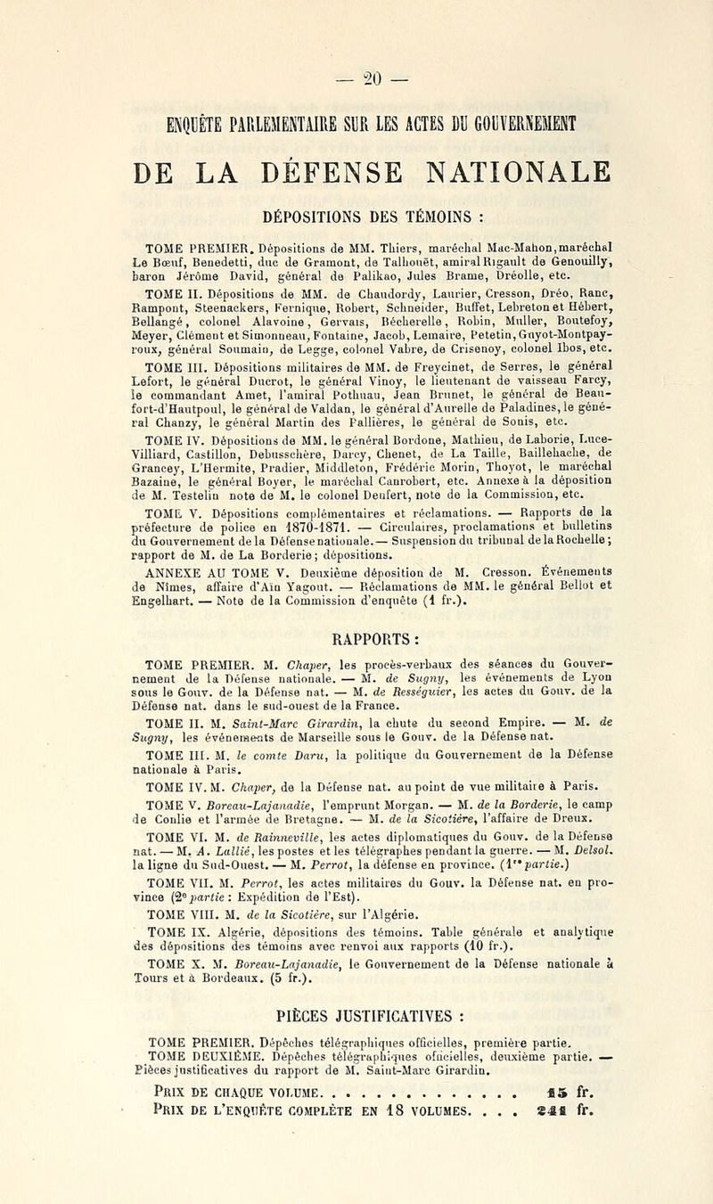 DE LA DÉFENSE NATIONALE DÉPOSITIONS DES TÉMOINS : TOME PREMIER. Dépositions de MM. Tliiers, maréchal Mae-Mahon,maréchal Le Bœuf, Benedetti, duo de Gramont, de Talhouët, amiral Rigault de Genouilly, baron Jérôme David, général de Palikao, Jules Brame, Dréolle, etc. TOME II. Dépositions de MM. de Chaudordy, Laurier, Cresson, Dréo, Ranc, Rampont, Steenackers, Fevnique, Robert, Schneider, Buffet, Lebreton et Hébert, Bellangé, colonel Alavoiue, Gervais, liéeherelle, Robin, MuUer, Boutefoy, Meyer, Clément et Simonueau, Fontaine, Jacob, Lemaire, E'etetin,Gayot-Montpay- l'oux, général Soumaiii, de Legge, colonel Vabre, de Crisenoy, colonel Ibos, etc. TOME III. Dépositions militaires de MM. de Freycinet, de Serres, le général Lefort, le général Ducrot, le général Vinoy, le lieutenant de vaisseau Farcy, îe commandant Amet, l'amiral Pothuau, Jean Brunet, le général de Bean- fort-d'Hautpoul, le général de Valdan, le général d'Aureile de Paladines, le géné- ral Chanzy, le général Martin des Palliéres, le général de Sonis, etc. TOME IV. Dépositions de MM. le général Bordone, Mathieu, de Laborie, Luce- Villiard, Castillon, Debusschère, Darcy, Chenet, de La Taille, Baillehache, de Grancey, L'Hermite, Pradier, Middleton, Frédéric Morin, Thoyot, le maréchal Bazaine, le généi'al Boyer, le maréchal Canrobert, etc. Annexe à la déposition de M. Testelin note de M. le colonel Denfert, note de la Commission, etc. TOME V. Dépositions complémentaires et réclamations. — Rapports de la préfecture de police en 1870-1871. — Circulaires, proclamations et bulletins du Gouvernement delà Défense nationale.— Suspension du tribunal de la Rochelle; rapport de M. de La Borderie ; dépositions. ANNEXE AU TOME V. Deuxième déposition de M. Cresson. Événements de Nimes, affaire d'Ain Yagout. — Réclamations de MM. le général Bellot et Engelhart. — Note de la Commission d'enquête (1 fr.). RAPPORTS : TOME PREMIER. M. Chaper, les procès-verbaux des séances du Gouver- nement de la Défense nationale. — M. de Sugny, les événements de Lyon sous le Gouv. de la Défense nat. — M. de Rességuier, les actes du Gouv. de la Défense nat. dans le sud-ouest de la France. TOME II. M. Saint-Marc Girardin, la chute du second Empire. — M. de Sugny, les événemeats de Marseille sous le Gouv. de la Défense nat. TOME III. M. le comte Daru, la politique du Gouvernement de la Défense nationale à Paris. TOME IV. M. Chaper, de la Défense nat. au point de vue militaire à Paris. TOME V. Boreau-Lajanadie, l'emprunt Morgan. — M. de la Borderie, le camp de Coulie et l'armée de Bretagne. — M. de la Sicoiière, l'affaire de Dreux. TOME VI. M. de Rainneville, les actes diplomatiques du Gouv. de la Défense nat. — M. A. Lallié, les postes et les télégraphes pendant la guerre. — M. Delsol. la ligne du Sud-Ouest. — M. Perrot, la défense en province, (l partie.) TOME VII. M. Perrot, les actes militaires du Gouv. la Défense nat. en pro- vince Cipartie : Expédition de l'Est). TOME VIII. M. de la Sicotière, sur l'Algérie. TOME IX. Algérie, dépositions des témoins. Table générale et analytique des dépositions des témoins avec renvoi aux rapports (10 fr.). TOME X. M. Boreau-Lajanadie, le Gouvernement de la Défense nationale à Tours et à Bordeaux. (5 fr.), PIÈCES JUSTIFICATIVES : TOME PREMIER. Dépêches télégraphiques officielles, première partie, TOME DEUXIÈME. Dépêches télégraphiques ofiieielles, deuxième partie. — Bièces justificatives du rapport de M. Saint-Marc Girardin. Prix de chaque voi.dme *5 fr. Prix de l'enquête complète en 18 volumes. . . . 24fi fr.