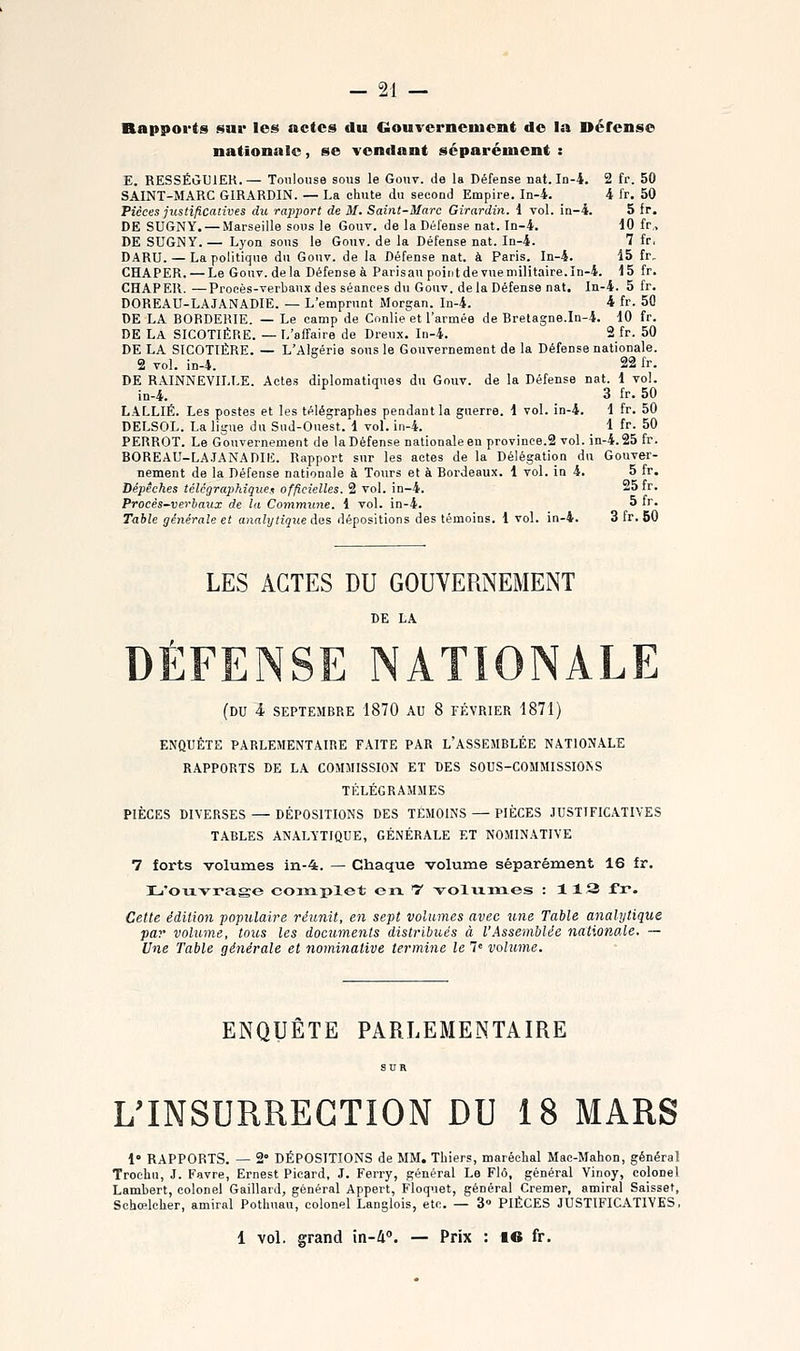 Rapports j^ui* les actes du Gouvcrneiuent de la Défense nationale, se vendant séparément : E. RESSÉGUIEK.— Toulouse sous le Gouv. de la Défense nat. In-4. 2 fr. 50 SAINT-MARC GIRARDIN. — La chute du second Empire. In-4. 4 fr. 50 Pièces justificatives du rapport de M. Saint-Marc Girardin. i vol. in-4. 5 fr. DE SUGNY. — Marseille sous le Gouv. de la Défense nat. In-4. 10 fr, DE SUGNY.— Lyon sous le Gouv. de la Défense nat. In-4. 7 fr. DARU. — La politique du Gouv. de la Défense nat. à Paris. In-4. 15 fr. CHAPER. — Le Gouv. delà Défense à Paris au point de vue militaire, in-4. 15 fr. CHAPER. —Procès-verbaux des séances du Gouv. de la Défense nat. In-4. 5 fr. DOREAU-LAJANADIE. — L'emprunt Morgan. In-4. 4 fr. 50 DE LA BOBDERIE. — Le camp de Conlie et l'armée de Bretagne.In-4. 10 fr. DE La SICOTIÈRE. — L'affaire de Dreux. In-4. 2 fr. 50 DE LA SICOTIÉRE. — L'Algérie sons le Gouvernement de la Défense nationale. 2 vol. in-4. 22 fr. DE RAINNEVILLE. Actes diplomatiques du Gouv. de la Défense nat. 1 vol. in-4. ru g j^_ gQ LALLIÉ. Les postes et les télégraphes pendant la guerre. 1 vol. in-4. 1 fr. 50 DELSOL. La ligne du Sud-Ouest. 1 vol. in-4. 1 fr. 50 PERROT. Le Gouvernement de la Défense nationale en province.2 vol. in-4.25 fr. BOREAU-LA-JANADIE. Rapport sur les actes de la Délégation du Gouver- nement de la Défense nationale à Tours et à Bordeaux. 1 vol. in 4. 5 fr. Dépêches télégraphique^ officielles. 2 vol. in-4. 25 fr. Procès~verhaux de la Coynymme. 1 vol. in-4. 5 fr. Table générale et analytique des dépositions des témoins. 1 vol. in-4. 3 fr. 50 LES ACTES DU GOUVERNEMENT (du 4 SEPTEMBRE 1870 AU 8 FÉVRIER 1871) ENQUÊTE PARLEMENTAIRE FAITE PAR L'ASSEMBLÉE NATIONALE RAPPORTS DE LA COMMISSION ET DES SOUS-COMMISSIONS TÉLÉGRAMMES PIÈCES DIVERSES — DÉPOSITIONS DES TÉMOINS — PIÈCES JUSTIFICATIVES TABLES ANALYTIQUE, GÉNÉRALE ET NOMINATIVE 7 forts volumes in-4. — Chaque volume séparément 16 fr. L'ouvrage complet en t -volumes : 113 fr. Cette édition populaire réunit, en sept volumes avec une Table analytique par volume, tous les documents distribués à VAssemblée nationale. — Une Table générale et nominative termine le 7= vohime. ENQUÊTE PARLEMENTAIRE L'INSURRECTION DU 18 MARS !• RAPPORTS. — 2° DÉPOSITIONS de MM. Thiers, maréchal Mac-Mahon, général Trochu, J. Favre, Ernest Picard, J. Ferry, général Le Flô, général Vinoy, colonel Lambert, colonel Gaillard, général Appert, Floquet, général Cremer, amiral Saissef, Schœlcher, amiral Pothuau, colonel Langlois, etc. — 3» PIÈCES JUSTIFICATIVES, 1 vol. grand in-i. — Prix : 16 fr.