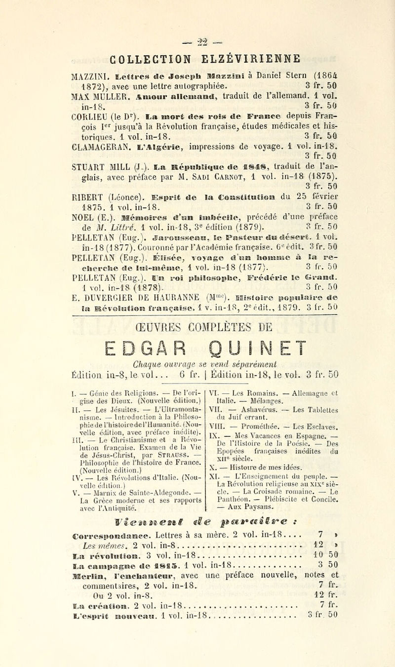 COLLECTION ELZÉVIRIENNE MAZZINI. lettres de Joscpb naazxisii à Daniel Stern (1864 1872), avec une lettre autographiée. 3 fr. 50 MAX MULLER. Amour allemand, traduit de l'allemand. 1 vol. in-18. 3 fr. 50 CORLIEU (le D'). I.a mort des rois de France depuis Fran- çois I'^'' jusqu'à la Révolution française, études médicales et his- toriques. 1 vol. in-18. 3 fr. 50 CLAMAGERAN. ï^'Algérie, impressions de voyage, i vol. in-i8. 3 fr. 50 STUART MILL (J.). ï.a EicpiidUque de «848, traduit de l'an- glais, avec préface par M. Sadi Carnot, 1 vol. in-18 (1875). 3 fr. 50 RIBERT (Léonce). Esprit de la Cossstitutiou du 25 février 1875. i vol. in-18. 3 fr. 50 NOËL (E.). BSémoôres d'ssn imbécile, précédé d'une préface de M. Littré. 1 vol. in-18, ^^ édition (1879). 3 fr. 50 PELLETAN (Eug.). ^arowsseaH, Se Pastesir du désert. 1vol. in-18 (1877). Couronné par l'Académie française. 6=édit. 3fr. 50 PELLETAN (Eug.). Éli.^ée, voyage d'uM homme à la re- cliercSie de iHs-mèaise, 1 vol. in-18 (1877). 3 fr. 50 PELLETAN (Eug.). BJr roi philosophe, Frédéric le Grand. 1 vol. in-18 (1878). 3 fr. 50 E. DUVERGIER DE HAURANNE (M™^'). SESsloirc BÈOEmlaire do la BlévolîatâoBE frasBçaisc. 1 v. in-lS, 2'^édit., 1879. 3 fr. 50 ŒUVRES COMPLÈTES DE Chaque ouvrage se vend séparément Édition iii-8, le vol.. . 6 fr. | Édition in-18, le vol. 3 fr. 50 I. — Gémo des Religions. — De l'ori- g'ine des Dieux. (Nouvelle édition.) II. — Les Jésuiies. — L'Ultramonta- nisme. — Introduction à la Philoso- phie de l'histoirederHunianité. (Nou- velle édition, avec préface inédite). ni. — Le Christianisme et a Pii:vo- lution française. Examen de la Vie de Jésus-Christ, par Strauss. — Philosophie de l'histoire de France. (Nouvelle édition.) [V. — Les Révolutions d'Italie. (Nou- velle édition.) V. — Marnix de Sainte-Aldegonde. — La Grèce moderne et ses rapports avec l'Antiquité. VI. — Les Romains. — Allemagne et Italie. — Mélanges. VII. — Ashavérus. — Les Tablettes du Juif errant. VIII. — Proraéthée. — Les Esclaves. IX. — Mes Vacances en Espagne. — De l'Histoire de la Poésie. — Des Epopées françaises inédites du xir^ siècle. X. — Histoire de mes idées. XI. — L'Enseignement du peuple. — La Révolution religieuse au xix^ siè- cle. — La Croisade romaine. — Le Panthéon. — Plébiscite et Concile. — Aux Paysans. Correspoiîdaœce. Lettres à sa mère. 2 vol. in-18. ... 7 » Les tJiémes. 2 vol. in-8 12 > ta révolutÊoM. 3 vol. in-18 10 50 a.a campagrae de 4885. 1 vol. in-18 3 50 ISSerlin, Teochasiteur, avec une préface nouvelle, notes et commentaires, 2 vol. in-18. 7 fr. Ou 2 vol. in-8. 12 fr. I.a création. 2 vol. in-i 8 7 fr. L.'esprit nouveau. 1 vol. in-18. S fr. 50