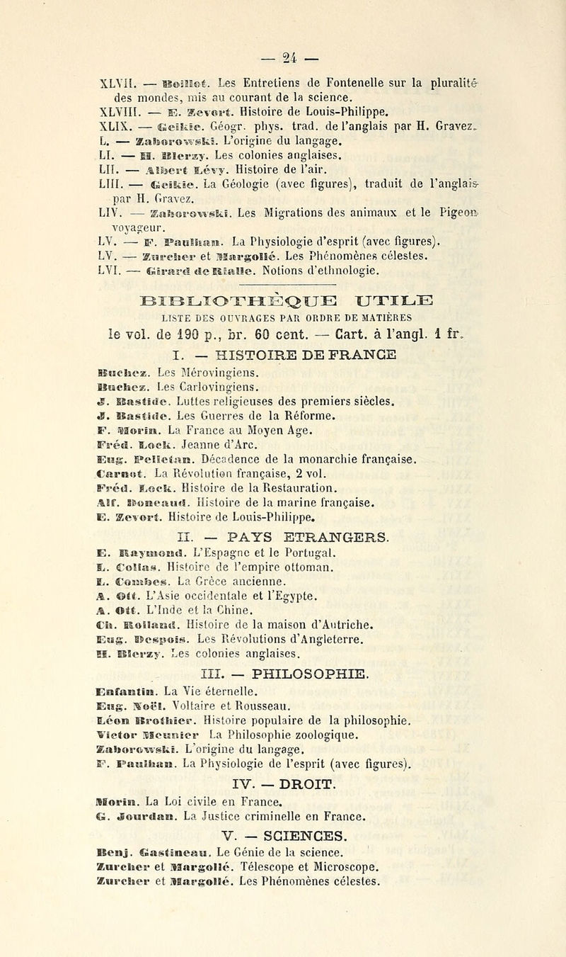 XLYil. — is©sîï©t. Les Entretiens de Fontenelle sur la pluralité des mondes, mis au courant de la science. XLVin. — E. Kevoî't. Histoire de Louis-Philippe. XLIX. — Gesïite. Géogr. pliys. trad. de l'anglais par H. Gravez. L. — KaBsorowslil. L'origine du langage. LL — sa. BJlerzy. Les colonies anglaises. LU. — .^lisert i:.évy. Histoire de l'air. LUI. — Geiiiie. La Géologie (avec figures], traduit de l'anglais- par H. Gravez. LIV. — Saîses'owski. Les Migrations des animaux et le Pigeon voyageur. LV. — w. PauîSîîen. La Physiologie d'esprit (avec figures). LV. — Kïss-eSteï- et MargoHé. Les Phénomènes célestes. LVI. —- dis-arsB <îeE&Êml!e. Notions d'ethnologie. BIBLiIOTHEQUE XJTIL.E LISTE DES OUVRAGES PAR ORDRE DE MATIÈRES le vol. de 190 p., br. 60 cent. — Cart. à l'angl. 1 fr. I. — HISTOIRE DE FRANGE IStichcz. Les Mérovingiens. aSiBchcs. Les Carlovingiens. tP. Bastide. Luttes religieuses des premiers siècles. «B. Bastide. Les Guerres de la Réforme. F. isaoï'iB». La France au Moyen Age. Fréti. a>oe!i. Jeanne d'Arc. Eiig. E»eï5etjîîî. Décadence de la monarchie française. Csirnnt. La Révolution française, 2 vol. FrécJ. S^oeSi. Histoire de la Restauration. ASf. s&onesiiHî. Histoire de la marine française. E. KcTori. Histoire de Louis-Philippe. II. — PAYS ETRANGERS. E. MaysMotstl. L'Espagne et le Portugal. R. Coîîasi. Histoire de l'empire ottoman. TL. CojjtSîcs. La Grèce ancienne. A. &it. L'Asie occidentale et l'Egypte. A. ©tt. L'Inde et la Chine, Ch. BSoSlantî. Histoire de la maison d'Autriche. Essg. BSespots. Les Révolutions d'Angleterre. M. îSlerzy. Les colonies anglaises. III. — PHILOSOPHIE. Erafantira. La Vie éternelle. Ejsg. I^'oë!. Voltaire et Rousseau. ï<éoiî lei-otEiîer. Histoire populaire de la philosophie. Tictor sseunter La Philosophie zoologique. Eaborc^vski. L'origine du langage. F. Paulhan. La Physiologie de l'esprit (avec figures). IV. — DROIT. ASorin. La Loi civile en France. G. Jourdan. La Justice criminelle en France. V. — SCIENCES. Benj. fBastâneaii. Le Génie de la science. Zurclicf et Margolic. Télescope et Microscope. Kurcîîev et usat-gollé. Les Phénomènes célestes.