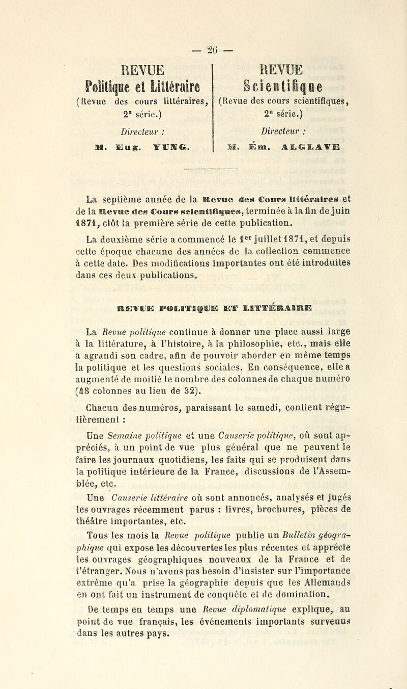 REVUE (Revue des cours littéraires, 2* série.) Directeur : m. E2ug. YïiniG. SciÊOiiiqiie (Revue des cours scientifiques, 2^ série.) Directeur : La septième année de la Mevaso des Cossrs BStiéralres et de la aevBse «ses Comps sciesîtiSïjMes, terminée à la fin de juin 4871, clôt la première série de cette publication. La deuxième série a commencé le l*''^ Juillet 1871, et depuis cette époque chacune des années de la collection cemmence à cette date. Des modifications importantes ont été introduites dans ces deux publications. La Revue politique continue à donner une place aussi large à la littérature, à l'histoire, à la philosophie, etc., mais elle a agrandi son cadre, afin de pouvoir aborder en même temps la politique et les queslious sociales. En conséquence, elle a augmenté de moitié le nombre des colonnes de chaque numéro (48 colonnes au lieu de 32), Chacun des numéros, paraissant le samedi, coutient régu- lièrement : Une Semaine politique et une Causerie politique, oh sont ap- préciés, à un point de vue plus général que ne peuvent le faire les journaux quotidiens, les faits qui se produisent dans la politique intérieure de la France, discussions de l'Assem- blée, etc. Une Causerie littéraire où sont annoncés, analysés et jugés les ouvrages récemment parus : livres, brochures, pièces de théâtre importantes, etc. Tous les mois la Revue politique publie un Bulletin géogra- phique qui expose les découvertes les plus récentes et apprécie les ouvrages géographiques nouveaux de la France et de l'étranger. Nous n'avons pas besoin d'insister sur l'importance extrême qu'a prise la géographie depuis que les Allemands en ont fait un instrument de conquête et de domination. De temps en temps une Revue diplomatique explique, au point de vue français, les événements importants survenus dans les autres pays.