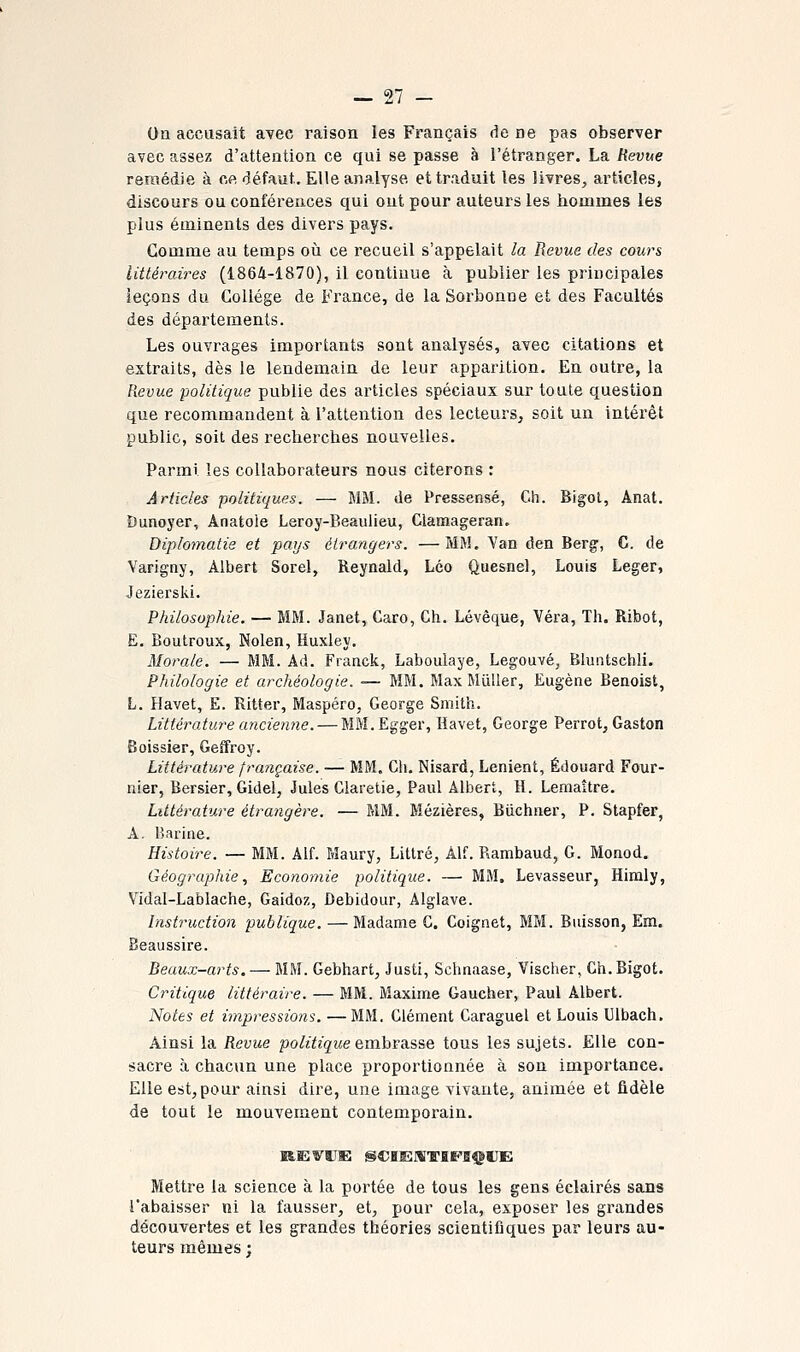 On accusait avec raison les Français de ne pas observer avec assez d'attention ce qui se passe à l'étranger. La Revue remédie à ce défaut. Elle analyse et traduit les livres, articles, discours ou conférences qui ont pour auteurs les hommes les plus éminents des divers pays. Gomme au temps où ce recueil s'appelait la Revue des cours littéraires (1864-1870), il continue à publier les principales leçons du Collège de France, de la Sorbonne et des Facultés des départements. Les ouvrages importants sont analysés, avec citations et extraits, dès le lendemain de leur apparition. En outre, la Revue 'politique publie des articles spéciaux sur toute question que recommandent à l'attention des lecteurs, soit un intérêt public, soit des recherches nouvelles. Parmi les collaborateurs nous citerons : Articles politiques. — MM. de Pressensé, Cli. Bigol, Anat. Dunoyer, Anatole Leroy-Beaulieu, Glamageran. Diplomatie et pays étrangers. —MM. Van den Berg, C. de Varigny, Albert Sorel, Reynald, Léo Quesnel, Louis Léger, Jeziersiii. Philosophie. — MM. Janet, Caro, Ch. Lévèque, Véra, Th. Ribot, E. Boutroux, Nolen, Huxley. Morale. — MM. Ad. Franck, Laboulaye, Legouvé, Bluntschli. Philologie et archéologie. — MM. Max MùUer, Eugène Benoist, L. Havet, E. Ritter, Maspéro, George Smith. Littératu7'e ancienne. — MM. Egger, Havet, George Perret, Gaston Boissier, Geffroy. Littérature française. — MM. Cli. Nisard, Lenient, Edouard Four- nier, Bersier, Gidel, Jules Glaretie, Paul Albert, H. Lemaître. Littérature étrangère. — MM. Mézières, Biichner, P. Stapfer, A. Barine. Histoire. — MM. Alf. Maury, Littré, Àlf. Rambaud, G. Monod. Géographie, Economie politique. — MM. Levasseur, Himly, Vidal-Lablache, Gaidoz, Debidour, Alglave. Instruction publique. — Madame G. Coignet, MM. Buisson, Em. Beaussire. Beaux-arts. — MM. Gebhart, Justi, Schnaase, Vischer, Gh. Bigot. Critique littéraire. — MM. Maxime Gaucher, Paul Albert. Notes et impressions. —MM. Clément Caraguel et Louis Ulbach. Ainsi la Revue po/iYzg-Me embrasse tous les sujets. Elle con- sacre à chacun une place proportionnée à son importance. Elle est, pour ainsi dire, une image vivante, animée et fidèle de tout le mouvement contemporain. Mettre la science à la portée de tous les gens éclairés sans l'abaisser ni la fausser, et, pour cela, exposer les grandes découvertes et les grandes théories scientifiques par leurs au- teurs mêmes ;