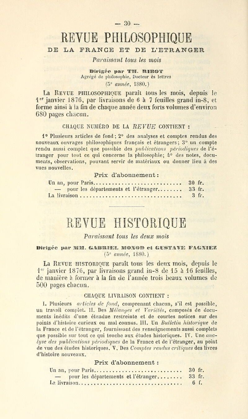 REVUE PHILOSOPHIQUE DE LA FRANGE ET DE L'ETRANGER Paraissant tous les mois Kirigéc B>a»' ^Sï. lïîîB®'!' Agrégé de philosophie, Docteur es lettres (5° année, 1880.) La Revue philosophique paraît tous les mois, depuis le 1 janvier 1876, par livraisons de 6 à 7 feuilles grand in-8, et forme ainsi à la fin de chaque année deux forts volumes d'environ 680 pages chacun. CHAQUE NUMÉRO DE LA REVUE CONTIENT : 1° Plusieurs articles de fond; 2° des analyses et comptes rendus des nouveaux ouvrages philosophiques français et étrangers; 3 un compte rendu aussi complet que possible des publications périodiques de l'é- tranger pour tout ce qui concerne la philosophie; Ii° des notes, docu- ments, observations, pouvant servir de matériaux ou donner lieu à des vues nouvelles. Prix d'abonnement : Un an, pour Paris 30 fr. — pour les départements et l'étranger 33 fr. La livraison 3 fr. \ HISTORI Paraissant tous les deux mois Oil-igce par MM. GAa5K.3ESj M®]S®@B et GCS'ffAVE FAfâJÏIEK (5*= camée, 1880. ) La Revue historique paraît tous les deux mois, depuis le 1^' janvier 1876, par livraisons grand io-8 de 15 à 16 feuilles, de manière à former à la fin de l'année trois beaux volumes de 500 pages chacun. CHAQUE LIVRAISON CONTIENT : I. Plusieurs articles de fond, comprenant chacun, s'il est possible, un travail complet. 11. Des Mélanges et Variétés, composés de docu- ments inédits d'une étendue restreinte et de courtes notices sur des points d'histoire curieux ou mal connus. III. Un Bulletin historique de la France et de l'étranger, fournissant des renseignements aussi complets que possible sur tout ce qui touche aux études historiques. IV. Une atia- lyse des publications périodiques de la France et de l'étranger, au point de vue des études historiques. V. Des Comptes rendus critiques des livres d'histoire nouveaux. Prix d'abonnement : Un an, pour Paris 30 fr. — pour les départements et l'étranger 33 fr. La livraison 6 f.