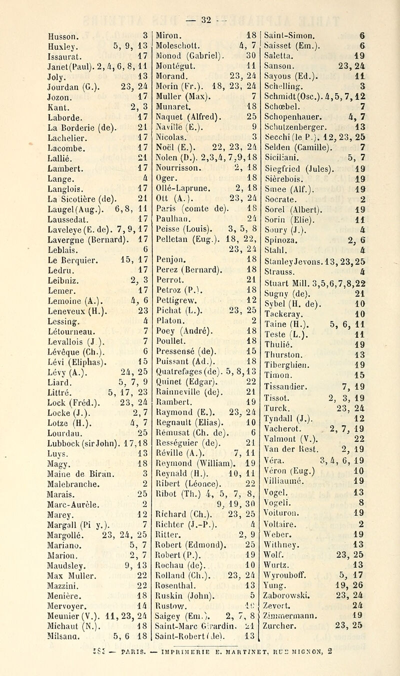 Husson, 3 Huxley. 5, 9, 13 Issaurat. 17 Janet(Paul).2,4,6,8,ll Joly. 13 Jourdan (G.). 23, 24 Jozon. 17 Kant. 2, 3 Laborde. 17 La Borderie (de). 21 Lachelier. 17 Lacombe. 17 Lallié. 21 Lambert. 17 Lange. à Langiois. 17 La Sicotière (de). 21 Laugel(Aug.). 6,8, 11 Laussedat. 17 Laveleye(E. de). 7,9,17 Lavergne (Bernard). 17 Leblais. 6 Le Berquier. 15, 17 Ledru. 17 Leibniz. 2, 3 Lemer. 17 Lemoine (A.). ^, 6 Leneveux (H.). 23 Lessing. à Létounieau. 7 Levaliois (J). 7 Lévêque (Ch.). 6 Lévi (Eliphas). 15 Lévy (A.). 24, 25 Liard. 5, 7, 9 Littré. 5, 17, 23 Lock (Fréd.). 23, 24 Loci^e(J.). 2,7 Lotze (H.). 4, 7 Lourdau. 25 Lubbock(sirJobn). 17,18 Luys. 13 Magy. 18 Maine de Biran. 3 Malebranche. 2 Marais. 25 Marc-Aurèle. 2 Marey. 12 Margall (Pi y.). 7 MargoUé. 23, 24, 25 Mariano. 5, 7 Marion. 2, 7 Maudsley. 9, 13 Max Muller. 22 Mazzini. 22 Menière. 18 Mervoyer. 14 Meunier (V.). 11,23,24 Michaut(N.). J8 Milsana. 5, 6 18 Miron. 18 Moleschott. l< i, 7 Monod (Gabriel). 30 Montégut. 11 Morand. 23 24 Morin (Fr.). 18, 23, 24 Muller (Max). 7 Munaret. 18 Naquet (Alfred). 25 Naville (E.). 9 Nicolas. 3 Noël (E.). 22, 23, 24 Nolen (D.). 2,3,4 7,9 ,18 Nourrisson. ^5 18 Oger. 18 Ollé-Laprune. 2 18 Ott (A.). 23 24 Paris (comte de . 18 Paulhan. 24 Peisse (Louis). 3, 5, 8 Pelletan (Eug.). 18, 22, 23, 24 Penjon. 18 Perez (Bernard). 18 Perrot. 21 Petroz (P.). 18 Petligrew. 12 Pichat (L.). 23, 25 Platon. 2 Poey (André). 18 PouUet. 18 Pressensé (de). 15 Puissant (Ad.). 18 Qualrefages(de). 5,8 ,13 Quinet (Edgar). 22 Rainneville (de). 21 Piambert. 19 Raymond (E.). 23, 24 Kegnault (Elias). 10 Rémusat (Ch. de) . 6 Resféguier (de). 21 Réville (A.). 7, 11 Reymond (William), 19 Reynald (H.). 10, 11 Hibert (Léonce). 22 Ribot (Th.) 4, 5 , 7, 8, 9. 19, 30 Richard (Ch.). 23, 25 P.ichter (J,-P.). 4 Ritter. ^ , 9 Robert (Edmond) 25 Robert (P.). 19 Rochau (de). 10 Rolland (Ch.). 23, 24 Rosenlhal. 13 Ruskin (John). 5 Rustow. l i. Saigey (Eni.). 2, 7 , 8 Saint-Marc Girarc in. •^i Saint-Robert (de^. 13 Saint-Simon, 6 Saisset (Em.). 6- Saletta. 19 Sanson. 23,24 Sayous (Ed.). 11 Schilling. 3 Schmidt(0sc.).4,5,7,12 Schœbel. 7 Schopenhauer. 4, 7 Schulzenberger. 13 Secchifle P.). 12,23,25 Selden (Camille). 7 Siciliani. 5, 7 Siegfried (Jules). 19 Sièrebois. 19 Smee (Alf.). 19 Socrate. 2 Sorel (Albert). 19 Sorin (Elie). 11 Soury (J.). 4 Spinoza, 2, 6 Stahl. 4 StanleyJevons.13,23,25 Strauss. 4 Stuart Mill. 3,5,6,7,8,22 Sugnv (de). 21 Sybel (H. de). 10 Tackeray. 10 Taine (H.), 5, 6, 11 Teste (L.). 11 Thuiié'. 19 Thurston. 13 Tiberghien. 19 Timon. 15 Tissaudier. 7, 19 Tissot. 2, 3, 19 Turck. 23, 24 Tyndall (J.). 12 Vacherot. 2, 7, 19 Valmont (V.). 22 Van der Rest. 2, 19 Véra. 3, 4, 6, 19 Véron (Eug.) 10 Villiaumé. 19 Vogel. 13 Vogeli. 8 Voituron. 19 Voltaire. 2 Weber, 19 Withney. 13 Wolf. 23, 25 Wurtz. 13 Wyrouboiï. 5, 17 Yung. 19, 26 Zaborowski. 23, 24 Zevort, 24 Zinimermann. 19 Zurcher. 23, 25 — PARIS. — IMPRIMERIE E. MART/NET, RUn JIIG.NON,