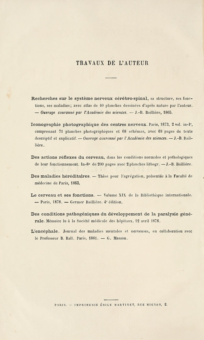 TRAVAUX DE L'AUTEUR Recherches siir le système nerveux cérébro-spinal, sa structure, ses fonc- tions, ses maladies; avec atlas de 40 planches dessinées d'après nature par l'auteur. — Ouvrage couronné par l'Académie des sciences. — J.-B. Baillière, 1865. Iconographie photographique des centres nerveux. Paris, 1873, 2 vol. in-4°, comprenant 71 planches photographiques et 68 schémas, avec 68 pages de texte descriptif et explicatif. — Ouvrage couronné par V Académie des sciences. — J.-B. Bail- lière . Des actions réflexes du cerveau, dans les conditions normales et pathologiques de leur fonctionnement. In-8o de 200 pages avec 2 planches lithogr. —J.-B. Baillière. Des maladies héréditaires. — Thèse pour l'agrégation, présentée à la Faculté de médecine de Paris, 1863. Le cerveau et ses fonctions. — Volume XIX de la Bibliothèque internationale. — Paris, 1878. — Germer Baillière. 4^ édition. Des conditions pathogéniques du développement de la paralysie géné- rale. Mémoire lu à la Société médicale des hôpitaux, 12 avril 1878. L'encéphale. Journal des maladies mentales et nerveuses, en collaboration avec le Professeur B. Bail. Paris, 1881. — G. Masson. PARIS. — IMPRIMERIE EMILE MARTINET, RUE MIGNON, 2.