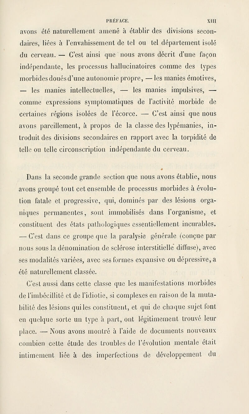 avons été naturellement amené à établir des divisions secon- daires, liées à l'envahissement de tel ou tel département isolé du cerveau. — C'est ainsi que nous avons décrit d'une façon indépendante, les processus hallucinatoires comme des types morbides doués d'une autonomie propre, —les manies émotives, — les manies intellectuelles, — les manies impulsives, — comme expressions symptomatiques de l'activité morbide de certaines régions isolées de l'écorce. — C'est ainsi que nous avons pareillement, à propos de la classe des lypémanies, in- troduit des divisions secondaires en rapport avec la torpidité de telle ou telle circonscription indépendante du cerveau. Dans la seconde grande section que nous avons établie, nous avons groupé tout cet ensemble de processus morbides à évolu- tion fatale et progressive, qui, dominés par des lésions orga- niques permanentes, sont immobilisés dans l'organisme, et constituent des états pathologiques essentiellement incurables. — C'est dans ce groupe que la paralysie générale (conçue par nous sous la dénomination de sclérose interstitielle' diffuse), avec ses modalités variées, avec ses formes expansive ou dépressive, a été naturellement classée. C'est aussi dans cette classe que les manifestations morbides de l'imbécillité et de l'idiotie, si complexes en raison de la muta- bilité des lésions qui les constituent, et qui de chaque sujet font en quelque sorte un type à part, ont légitimement trouvé leur place. — Nous avons montré à l'aide de documents nouveaux combien cette étude des troubles de l'évolution mentale était intimement liée à des imperiections de développement du