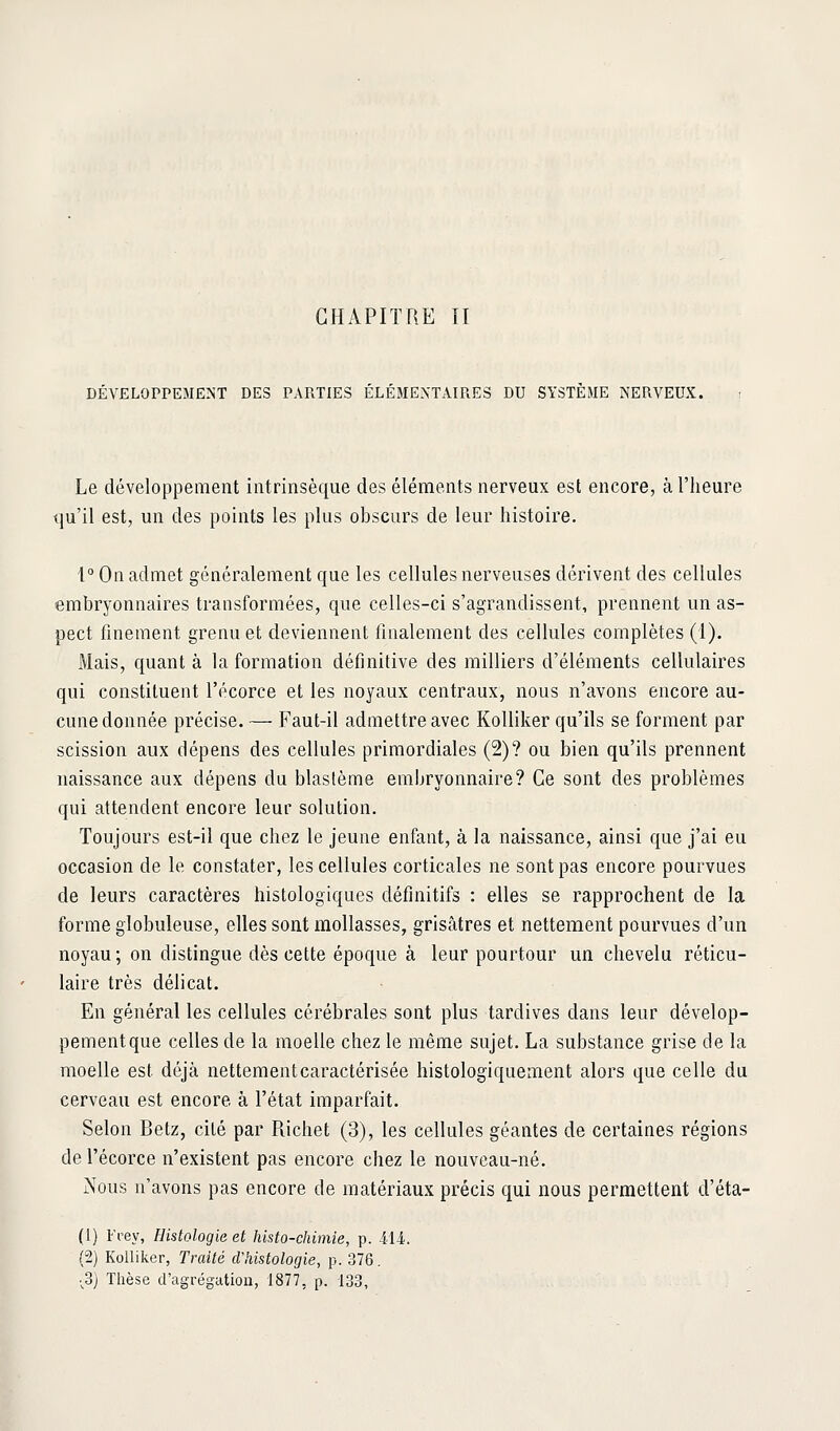 DÉVELOPPEMENT DES PARTIES ELEMENTAIPiES DU SYSTEME NERVEUX. Le développement intrinsèque des éléments nerveux est encore, à l'heure qu'il est, un des points les plus obscurs de leur histoire. 1° On admet généralement que les cellules nerveuses dérivent des cellules embryonnaires transformées, que celles-ci s'agrandissent, prennent un as- pect finement grenu et deviennent finalement des cellules complètes (1). Mais, quant à la formation définitive des milliers d'éléments cellulaires qui constituent l'écorce et les noyaux centraux, nous n'avons encore au- cune donnée précise. — Faut-il admettre avec Kolliker qu'ils se forment par scission aux dépens des cellules primordiales (2)? ou bien qu'ils prennent naissance aux dépens du blastème embryonnaire? Ce sont des problèmes qui attendent encore leur solution. Toujours est-il que chez le jeune enfant, à la naissance, ainsi que j'ai eu occasion de le constater, les cellules corticales ne sont pas encore pourvues de leurs caractères histologiques définitifs : elles se rapprochent de la forme globuleuse, elles sont mollasses, griscàtres et nettement pourvues d'un noyau; on distingue dès cette époque à leur pourtour un chevelu réticu- laire très délicat. En général les cellules cérébrales sont plus tardives dans leur dévelop- pement que celles de la moelle chez le même sujet. La substance grise de la moelle est déjà nettement caractérisée histologiquement alors que celle du cerveau est encore à l'état imparfait. Selon Betz, cité par Richet (3), les cellules géantes de certaines régions de l'écorce n'existent pas encore chez le nouveau-né. Nous n'avons pas encore de matériaux précis qui nous permettent d'éta- (1) Vvey, Histologie et histo-chimie, p. ili. (2) Koiliker, Traité d'histologie, p. 376. •^3) Thèse d'agrégation, 1877, p. 133,