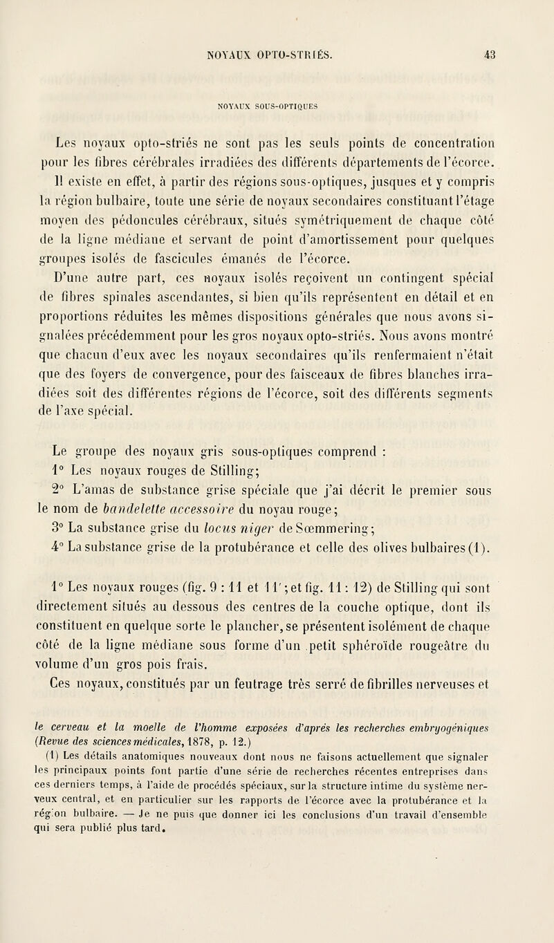 NOYAUX SOUS-OPTIÛUES Les noyaux opto-striés ne sont pas les seuls points de concentration pour les fibres cérébrales irradiées des différents départements de l'écorce. 11 existe en effet, à partir des régions sous-optiques, jusques et y compris la région bulbaire, toute une série de noyaux secondaires constituant l'étage moyen des pédoncules cérébraux, situés symétriquement de chaque côté de la ligne médiane et servant de point d'amortissement pour quelques groupes isolés de fascicules émanés de l'écorce. D'une autre part, ces noyaux isolés reçoivent un contingent spécial de fibres spinales ascendantes, si bien qu'ils représentent en détail et en proportions réduites les mêmes dispositions générales que nous avons si- gnalées précédemment pour les gros noyaux opto-striés. Nous avons montré que chacun d'eux avec les noyaux secondaires qu'ils renfermaient n'était que des foyers de convergence, pour des faisceaux de fibres blanches irra- diées soit des différentes régions de l'écorce, soit des différents segments de l'axe spécial. Le groupe des noyaux gris sous-optiques comprend : 1° Les noyaux rouges de Stilling; 2° L'amas de substance grise spéciale que j'ai décrit le premier sous le nom de bandelette accessoire du noyau rouge; 3° La substance grise du lociis niger deSœmmering; •4 La substance grise de la protubérance et celle des olives bulbaires (1). 1 Les noyaux rouges (fig. 9 : 11 et 11' ;et fig. 11 : 12) de Stilling qui sont directement situés au dessous des centres de la couche optique, dont ils constituent en quelque sorte le plancher, se présentent isolément de chaque côté de la ligne médiane sous forme d'un petit sphéroïde rougeâtre du volume d'un gros pois frais. Ces noyaux, constitués par un feutrage très serré de fibrilles nerveuses et le cerveau et la moelle de Vhomme exposées d'après les recherches emhrijogéniques {Revue des sciences médicales, X^li, p. 12.) (1) Les détails anatomiqiies nouveaux dont nous ne faisons actuellement que signaler les principaux points font partie d'une série de recherches récentes entreprises dans ces derniers temps, à. l'aide de procédés spéciaux, sur la structure intime du sysième ner- veux central, et en particulier sur les rapports de l'écorce avec la protubérance et la région bulbaire. — Je ne puis que donner ici les conclusions d'un travail d'ensemble qui sera publié plus tard.