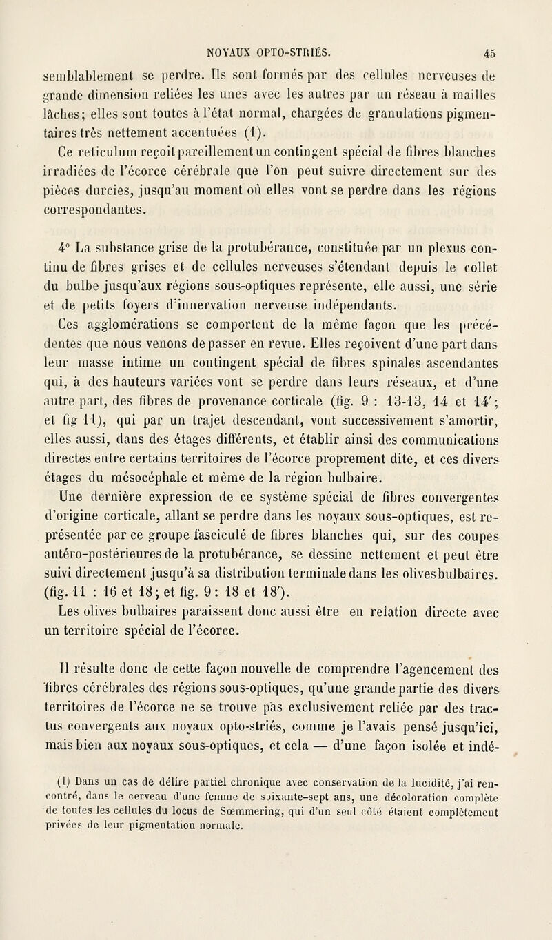 semblablement se perdre. Ils sont formés par des cellules nerveuses de grande dimension reliées les unes avec les autres par un réseau à mailles lâches; elles sont toutes à l'état normal, chargées de granulations pigmen- tairestrès nettement accentuées (1). Ce reticulum reçoit pareillement un contingent spécial de fibres blanches irradiées de l'écorce cérébrale que l'on peut suivre directement sur des pièces durcies, jusqu'au moment où elles vont se perdre dans les régions correspondantes. 4° La substance grise de la protubérance, constituée par un plexus con- tinu de fibres grises et de cellules nerveuses s'étendant depuis le collet du bulbe jusqu'aux régions sous-optiques représente, elle aussi, une série et de petits foyers d'innervation nerveuse indépendants. Ces agglomérations se comportent de la même façon que les précé- dentes que nous venons de passer en revue. Elles reçoivent d'une part dans leur masse intime un contingent spécial de fibres spinales ascendantes qui, à des hauteurs variées vont se perdre dans leurs réseaux, et d'une autre part, des fibres de provenance corticale (fig. 9 : 13-13, 14 et 14'; et fig 11), qui par un trajet descendant, vont successivement s'amortir, elles aussi, dans des étages différents, et établir ainsi des communications directes entre certains territoires de l'écorce proprement dite, et ces divers étages du mésocéphale et même de la région bulbaire. Une dernière expression de ce système spécial de fibres convergentes d'origine corticale, allant se perdre dans les noyaux sous-optiques, est re- présentée par ce groupe fascicule de fibres blanches qui, sur des coupes antéro-postérieures de la protubérance, se dessine nettement et peut être suivi directement jusqu'à sa distribution terminale dans les olivesbulbaires. (fig. 11 : 16 et 18; et fig. 9 : 18 et 18'). Les olives bulbaires paraissent donc aussi être en relation directe avec un territoire spécial de l'écorce. Tl résulte donc de cette façon nouvelle de comprendre l'agencement des ■fibres cérébrales des régions sous-optiques, qu'une grande partie des divers territoires de l'écorce ne se trouve pas exclusivement reliée par des trac- lus convergents aux noyaux opto-striés, comme je l'avais pensé jusqu'ici, mais bien aux noyaux sous-optiques, et cela — d'une façon isolée et indé- (Ij Dans un cas de délire partiel chronique avec conservation de la lucidité, j'ai ren- contré, dans le cerveau d'une femme de sjixante-sept ans, une décoloration complète de toutes les cellules du locus de Sœmmering, qui d'un seul côte étaient complètement privées de leur pigmentation normale.