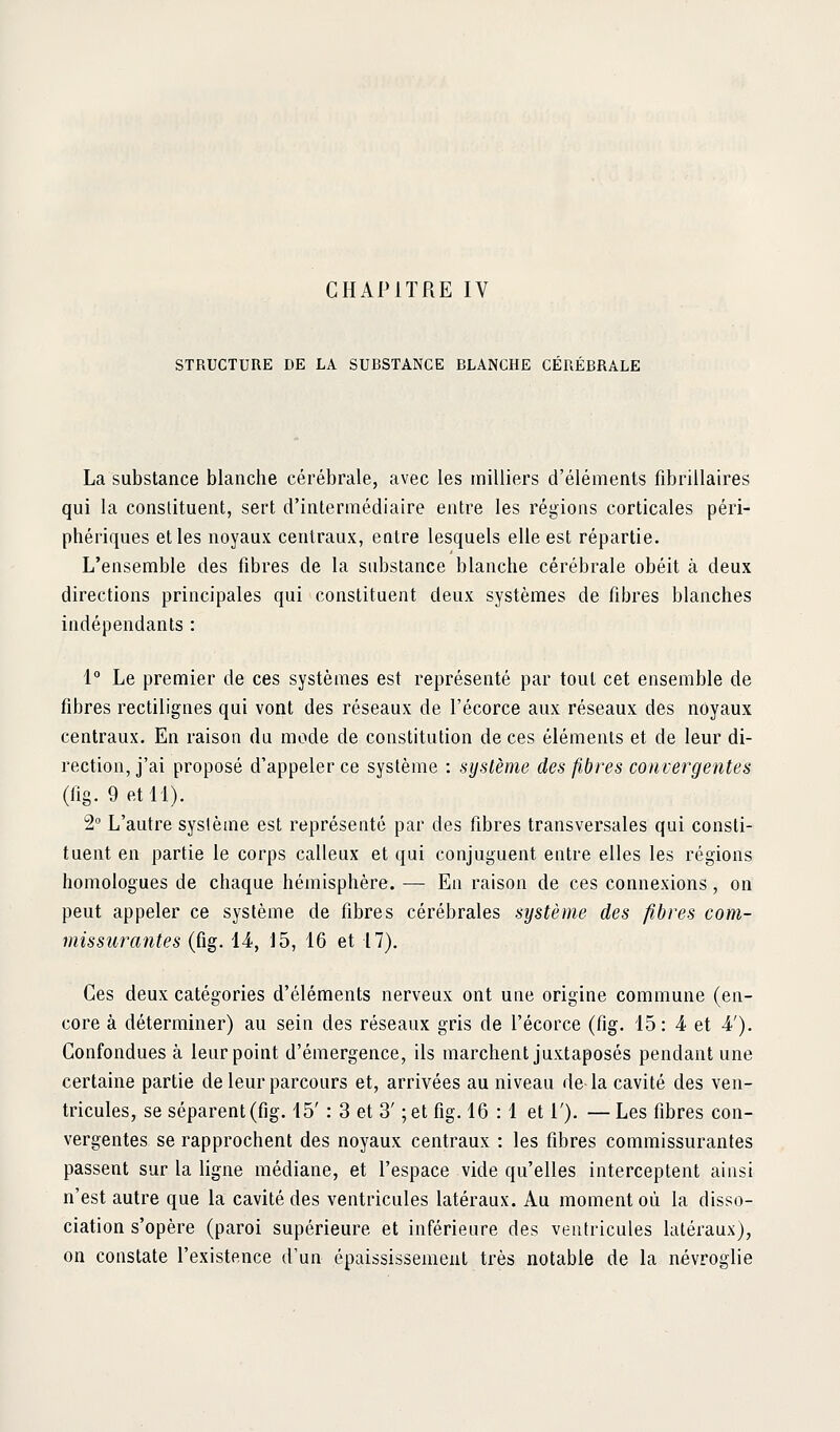 STRUCTURE DE LA SUBSTANCE BLANCHE CÉRÉBRALE La substance blanche cérébrale, avec les milliers d'éléments fibrillaires qui la constituent, sert d'intermédiaire entre les régions corticales péri- phériques elles noyaux centraux, entre lesquels elle est répartie. L'ensemble des fibres de la substance blanche cérébrale obéit à deux directions principales qui constituent deux systèmes de fibres blanches indépendants : 1° Le premier de ces systèmes est représenté par tout cet ensemble de fibres rectilignes qui vont des réseaux de l'écorce aux réseaux des noyaux centraux. En raison da mode de constitution de ces éléments et de leur di- rection, j'ai proposé d'appeler ce système : système des fibres convergentes (lig. 9 et 11). 2 L'autre syslème est représenté par des fibres transversales qui consti- tuent en partie le corps calleux et qui conjuguent entre elles les régions homologues de chaque hémisphère. — En raison de ces connexions, on peut appeler ce système de fibres cérébrales système des fibres com- missurantes (fig. 14, 15, 16 et 17). Ces deux catégories d'éléments nerveux ont une origine commune (en- core à déterminer) au sein des réseaux gris de l'écorce (fig. 15 : 4 et 4'). Confondues à leur point d'émergence, ils marchent juxtaposés pendant une certaine partie de leur parcours et, arrivées au niveau de la cavité des ven- tricules, se séparent (fig. 15' : 3 et 3' ;et fig. 16 :1 et 1'). — Les fibres con- vergentes se rapprochent des noyaux centraux : les fibres commissurantes passent sur la ligne médiane, et l'espace vide qu'elles interceptent ainsi n'est autre que la cavité des ventricules latéraux. Au moment où la disso- ciation s'opère (paroi supérieure et inférieure des ventricules latéraux), on constate l'existence d'un épaississement très notable de la névroglie