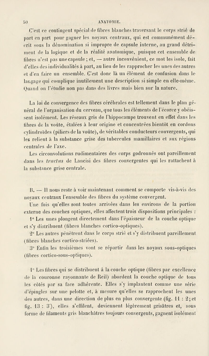 C'est ce contingent spécial de fibres blanches traversant le corps strié de part en part pour gagner les noynux centraux, qui est communément dé- crit sous la dénomination si impropre de capsule interne, au grand détri- ment de la logique et de la réalité anatomique, puisque cet ensemble de fibres n'est pas une capsule ; et, — autre inconvénient, ce mot les isole, fait d'elles des individualités à part, au lieu de les rapprocher les unes des autres et d'en faire un ensemble. C'est donc là un élément de confusion dans le langage qui complique inutilement une description si simple en elle-même. Quand on l'étudié non pas dans des livres mais bien sur la nature. La loi de convergence des fibres cérébrales est tellement dans le plan gé- néral de l'organisation du cerveau, que tous les éléments de l'écorce y obéis- sent isolément. Les réseaux gris de l'hippocampe trouvent en effet dans le& fibres de la voûte, étalées à leur origine et concentrées bientôt en cordons cylindroïdes (piliers de la voûte), de véritables conducteurs convergents, qui les relient à la substance grise des tubercules mamillaires et aux régions centrales de l'axe. Les circonvolutions rudimentaires des corps godronnés ont pareillement dans les tractus de Lancisi des fibres convergentes qui les rattachent à la substance grise centrale. B. — 11 nous reste à voir maintenant comment se comporte vis-à-vis des noyaux centraux l'ensemble des fibres du système convergent. Une fois qu'elles sont toutes arrivées dans les environs de la portion externe des couches optiques, elles affectent trois dispositions principales : 1° Les unes plongent directement dans l'épaisseur de la couche optique et s'y distribuent (fibres blanches cortico-opliques). 2 Les autres pénètrent dans le corps strié et s'y distribuent pareillement (fibres blanches cortico-striées). 3 Enfin les troisièmes vont se répartir dans les noyaux sous-optiques (fibres cortico-sous-optiques). 1° Les fibres qui se distribuent à la couche optique (fibres par excellence de la couronne rayonnante de Reil) abordent la couche optique de tous les côtés par sa face adhérente. Elles s'y implantent comme une série d'épingles sur une pelotte et, à mesure qu'elles se rapprochent les unes des autres, dans une direction de plus en plus convergente (fig. 11 : 2; et fig. 13 : 3'), elles s'effilent, deviennent légèrement grisâtres et, sous forme de filaments gris blanchâtres toujours convergents, gagnent isolément