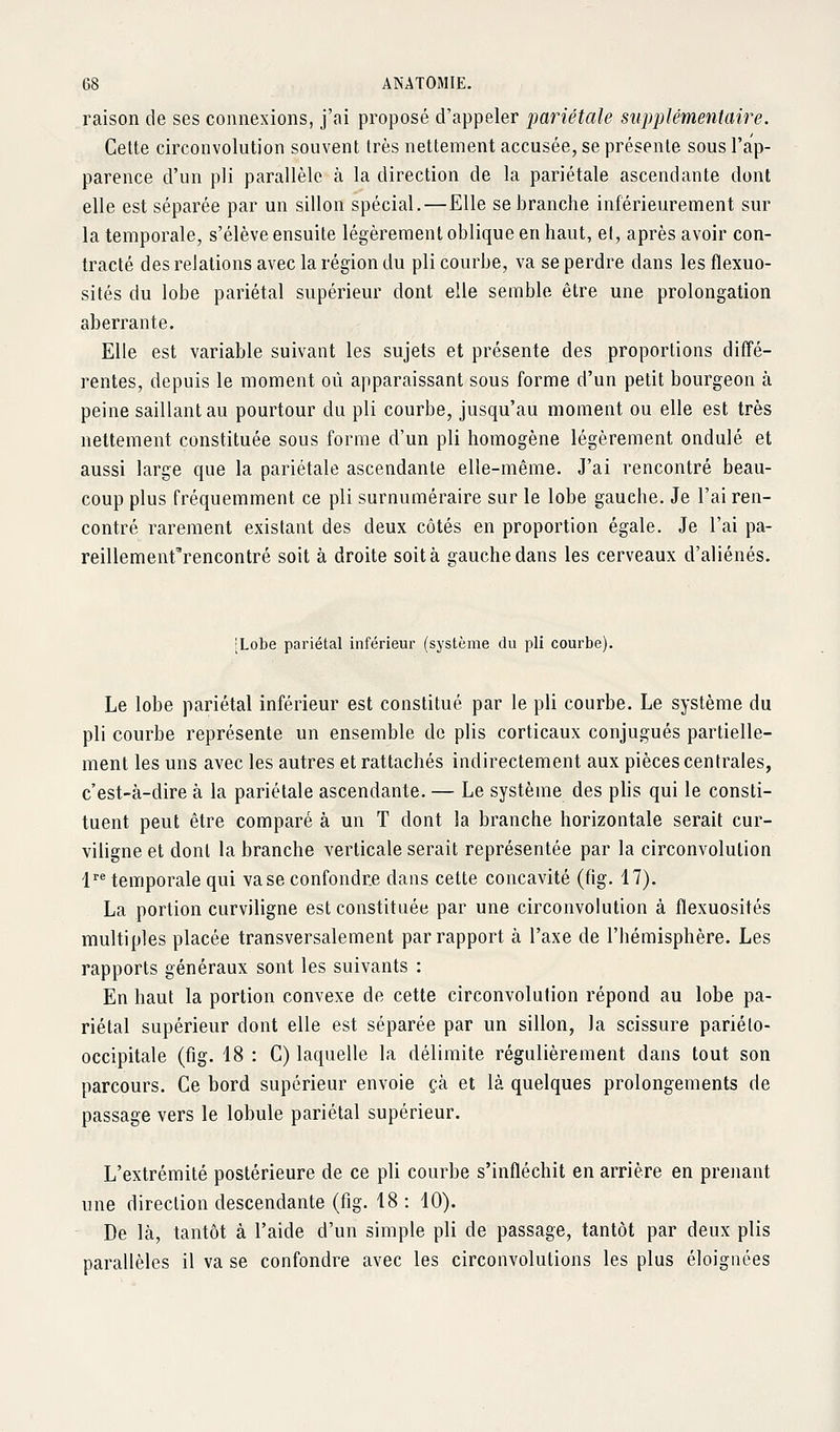 raison de ses connexions, j'ai proposé d'appeler pariétale supplémentaire. Celte circonvolution souvent très nettement accusée, se présente sous l'ap- parence d'un pli parallèle à la direction de la pariétale ascendante dont elle est séparée par un sillon spécial.—Elle se branche intérieurement sur la temporale, s'élève ensuite légèrement oblique en haut, et, après avoir con- tracté des relations avec la région du pli courbe, va se perdre dans les flexuo- sités du lobe pariétal supérieur dont elle semble être une prolongation aberrante. Elle est variable suivant les sujets et présente des proportions diffé- rentes, depuis le moment où apparaissant sous forme d'un petit bourgeon à peine saillant au pourtour du pli courbe, jusqu'au moment ou elle est très nettement constituée sous forme d'un pli homogène légèrement ondulé et aussi large que la pariétale ascendante elle-même. J'ai rencontré beau- coup plus fréquemment ce pli surnuméraire sur le lobe gauche. Je l'ai ren- contré rarement existant des deux côtés en proportion égale. Je l'ai pa- reillement'rencontré soit à droite soit à gauche dans les cerveaux d'aliénés. [Lobe pariétal inférieur (système du pli courbe). Le lobe pariétal inférieur est constitué par le pli courbe. Le système du pli courbe représente un ensemble de plis corticaux conjugués partielle- ment les uns avec les autres et rattachés indirectement aux pièces centrales, c'est-à-dire à la pariétale ascendante. — Le système des plis qui le consti- tuent peut être comparé à un T dont la branche horizontale serait cur- viligne et dont la branche verticale serait représentée par la circonvolution 1'^ temporale qui vase confondre dans cette concavité (fig. 17). La portion curviligne est constituée par une circonvolution à flexuosités multiples placée transversalement par rapport à l'axe de l'hémisphère. Les rapports généraux sont les suivants : En haut la portion convexe de cette circonvolution répond au lobe pa- riétal supérieur dont elle est séparée par un sillon, la scissure pariélo- occipitale (fig. 18 : C) laquelle la délimite régulièrement dans tout son parcours. Ce bord supérieur envoie çà et là quelques prolongements de passage vers le lobule pariétal supérieur. L'extrémité postérieure de ce pli courbe s'infléchit en arrière en prenant une direction descendante (fig. 18: 10). De là, tantôt à l'aide d'un simple pli de passage, tantôt par deux plis parallèles il va se confondre avec les circonvolutions les plus éloignées