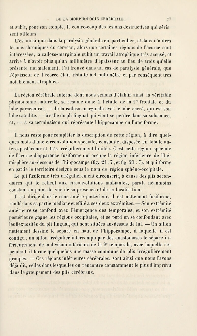 et subit, pour son compte, le contre-coup des lésions destructives qui sévis sent ailleurs. C'est ainsi que dans la paralysie générale en particulier, et dans d'autres lésions chroniques du cervean, alors que certaines régions de l'écorce sont intéressées, la calloso-marginale subit un travail alrophique très accusé, et arrive à n'avoir plus qu'un millimètre d'épaisseur au lieu de trois qu'elle présente normalement. J'ai trouvé dans un cas de paralysie générale, que l'épaisseur de l'écorce était réduite à 1 millimètre et par conséquent très notablement atrophiée. La région cérébrale interne dont nous venons d'établir ainsi la véritable physionomie naturelle, se résume donc à l'étude de la 1' frontale et du lobe paracentral, — de la calloso-marginale avec le lobe carré, qui est son lobe satellite, — à celle du pli lingual qui vient se perdre dans sa substance, et, — à sa terminaison qui réprésente l'hippocampe ou l'unciforme. Il nous reste pour compléter la description de cette région, à dire quel- ques mots d'une circonvolution spéciale, constante, disposée en lobule an- téro-postérieur et très irrégulièrement limitée. C'est cette région spéciale de l'écorce d'apparence fusiforme qui occupe la région inférieure de l'hé- misphère au-dessous de l'hippocampe (fig. 21 : 7 ; et fig. 20 : 7), et qui forme en partie le territoire désigné sous le nom de région sphéno-occipitale. Le pli fusiforme très irrégulièrement circonscrit, à cause des plis secon- daires qui le relient aux circonvolutions ambiantes, paraît néanmoins constant au point de vue de sa présence et de sa localisation. Il est dirigé dans le sens antéro-postérieur, il est nettement fusiforme, renflé dans sa partie médiane et effilé à ses deux extrémités. — Son extrémité antérieure se confond avec l'émergence des temporales, et son extrémité postérieure gagne les régions occipitales, et se perd en se confondant avec lesflexuosités du pli lingual, qui sont situées au-dessus de lui. — Un sillon nettement dessiné le sépare en haut de l'hippocampe, à laquelle il est contigu; un sillon irrégulier interrompu par des anastomoses le sépare in- férieurement de la division inférieure de la 2'' temporale, avec laquelle ce- pendant il forme quelquefois une masse commune de plis irrégulièrement groupés. — Ces régions inférieures cérébrales, sont ainsi que nous l'avons déjà dit, celles dans lesquelles on rencontre constamment le plus d'imprévu dans le groupement des plis cérébraux.