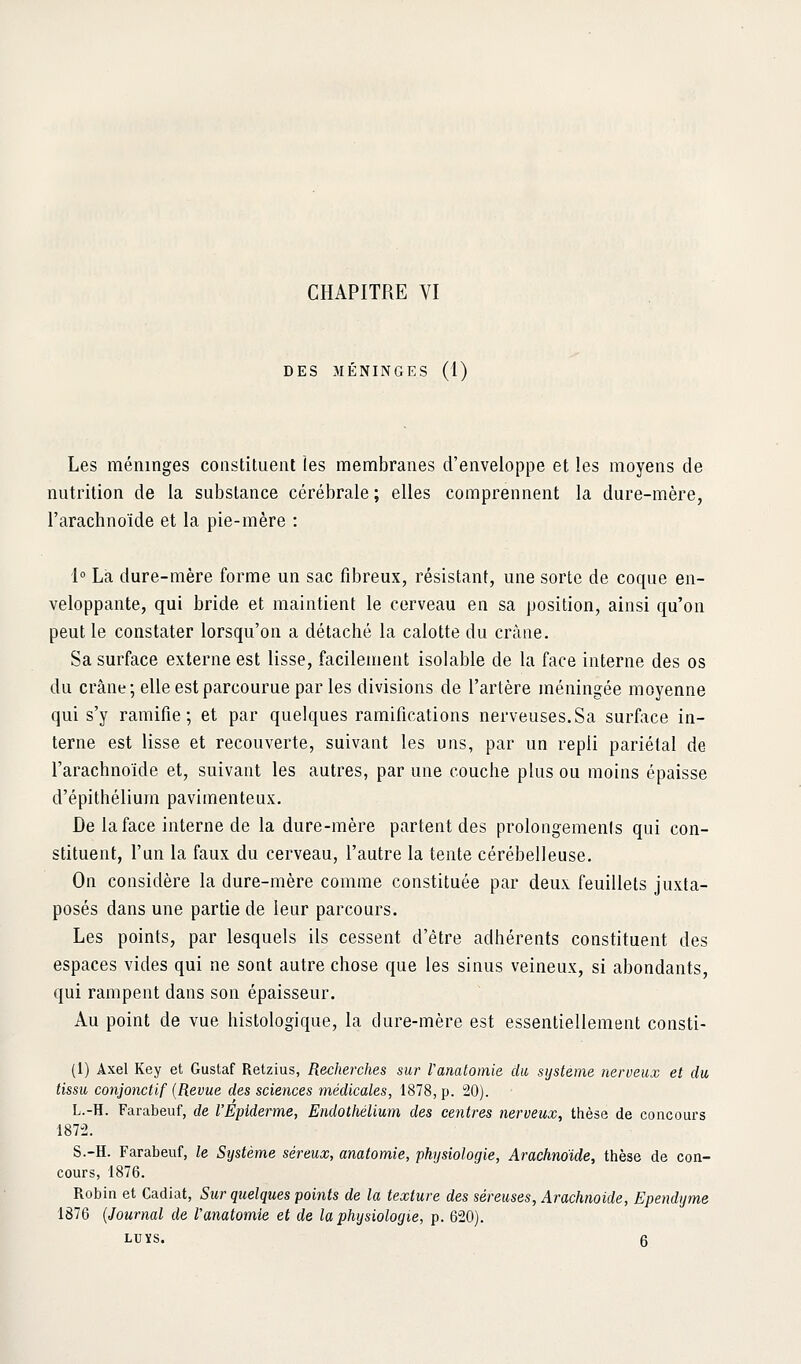 DES MÉNINGES (1) Les méninges constituent les membranes d'enveloppe et les moyens de nutrition de la substance cérébrale ; elles comprennent la dure-mère, l'arachnoïde et la pie-mère : 1° La dure-mère forme un sac fibreux, résistant, une sorte de coque en- veloppante, qui bride et maintient le cerveau en sa position, ainsi qu'on peut le constater lorsqu'on a détaché la calotte du cràiie. Sa surface externe est lisse, facilement isolable de la face interne des os du crâne; elle est parcourue par les divisions de l'artère méningée moyenne qui s'y ramifie; et par quelques ramifications nerveuses.Sa surface in- terne est lisse et recouverte, suivant les uns, par un repli pariétal de l'arachnoïde et, suivant les autres, par une couche plus ou moins épaisse d'épithéliura pavimenteux. De la face interne de la dure-mère partent des prolongemenis qui con- stituent, l'un la faux du cerveau, l'autre la tente cérébelleuse. On considère la dure-mère comme constituée par deux feuillets juxta- posés dans une partie de leur parcours. Les points, par lesquels ils cessent d'être adhérents constituent des espaces vides qui ne sont autre chose que les sinus veineux, si abondants, qui rampent dans son épaisseur. Au point de vue histologique, la dure-mère est essentiellement consti- (1) Axel Key et Gustaf Retzius, Recherches sur Vanalomie du, système nerveux et du tissu conjonctif {Revue des sciences médicales, 1878, p. 20). L.-H. Farabeuf, de l'Epiderme, Endothélium des centres nerveux, thèse de concours 1872. S.-H. Farabeuf, le Système séreux, anatomie, physiologie, Arachnoïde, thèse de con- cours, 1876. Robin et Cadiat, Sur quelques points de la texture des séreuses. Arachnoïde, Ependyme 1876 {Journal de l'anatomie et de la physiologie, p. 620). LUXS. 6