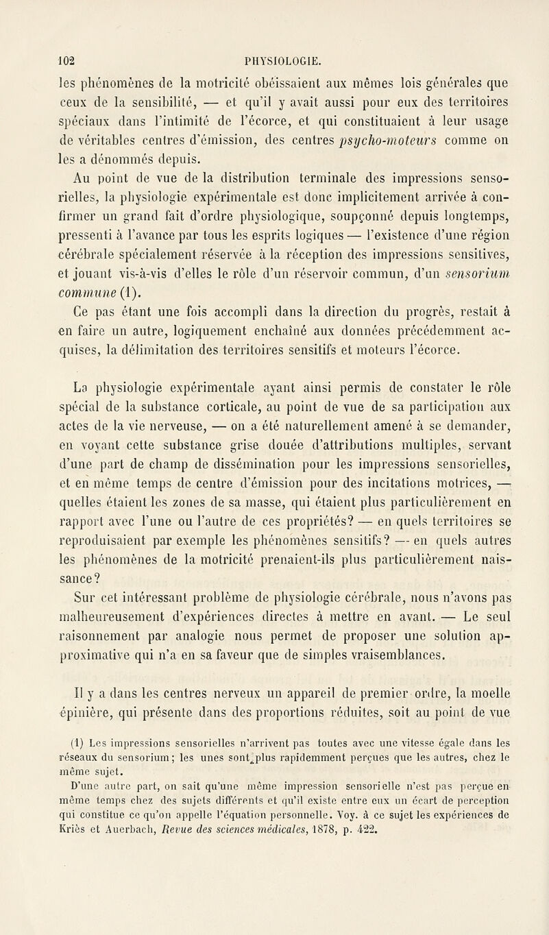 les phénomènes de la motricité obéissaient aux mêmes lois générales que ceux de la sensibilité, — et qu'il y avait aussi pour eux des territoires spéciaux dans l'intimité de l'écorce, et qui constituaient à leur usage de véritables centres d'émission, des centres psycho-moteurs comme on les a dénommés depuis. Au point de vue de la distribution terminale des impressions senso- rielles, la physiologie expérimentale est donc implicitement arrivée à con- firmer un grand fait d'ordre physiologique, soupçonné depuis longtemps, pressenti à l'avance par tous les esprits logiques— l'existence d'une région cérébrale spécialement réservée à la réception des impressions sensitives, et jouant vis-à-vis d'elles le rôle d'un réservoir commun, d'un sensorium commune (1). Ce pas étant une fois accompli dans la direction du progrès, restait à en faire un autre, logiquement enchaîné aux données précédemment ac- quises, la délimitation des territoires sensitifs et moteurs l'écorce. La physiologie expérimentale ayant ainsi permis de constater le rôle spécial de la substance corticale, au point de vue de sa participation aux actes de la vie nerveuse, — on a été naturellement amené à se demander, en voyant cette substance grise douée d'attributions multiples, servant d'une part de champ de dissémination pour les impressions sensorielles, et en même temps de centre d'émission pour des incitations motrices, — quelles étaient les zones de sa masse, qui étaient plus particulièrement en rapport avec l'une ou l'autre de ces propriétés? — en quels territoires se reproduisaient par exemple les phénomènes sensitifs? — en quels autres les phénomènes de la motricité prenaient-ils plus particulièrement nais- sance? Sur cet intéressant problème de physiologie cérébrale, nous n'avons pas malheureusement d'expériences directes à mettre en avant. — Le seul raisonnement par analogie nous permet de proposer une solution ap- proximative qui n'a en sa faveur que de simples vraisemblances. Il y a dans les centres nerveux un appareil de premier ordre, la moelle épinière, qui présente dans des proportions réduites, soit au point de vue (1) Les impressions sensorielles n'arrivent pas toutes avec une vitesse égale dans les réseaux du sensorium; les unes sont^plus rapidemment perçues que les autres, chez le même sujet. D'une autre part, on sait qu'une môme impression sensorielle n'est pas perçue en même temps chez des sujets différents et qu'il existe entre eux un écart de perception qui constitue ce qu'on appelle l'équation personnelle. Voy. à ce sujet les expériences de Kriôs et Auerbach, Revue des sciences médicales, 1878, p. 422.