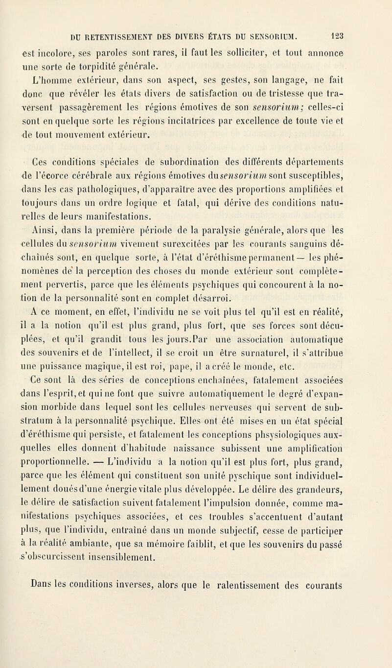 €st incolore, ses paroles sont rares, il faut les solliciter, et tout annonce une sorte de torpidité générale. L'homme extérieur, dans son aspect, ses gestes, son langage, ne fait donc que révéler les étals divers de satisfaction ou de tristesse que tra- versent passagèrement les régions émotives de son sensorium; celles-ci sont en quelque sorte les régions incitatrices par excellence de toute vie et de tout mouvement extérieur. Ces conditions spéciales de subordination des différents départements de l'écorce cérébrale aux régions émotives dnsensorium sont susceptibles, ■dans les cas pathologiques, d'apparaître avec des proportions amplifiées et toujours dans un ordre logique et fatal, qui dérive des conditions natu- relles de leurs manifestations. Ainsi, dans la première période de la paralysie générale, alors que les •cellules àvL sensorium vivement surexcitées par les courants sanguins dé- chaînés sont, en quelque sorte, à l'état d'éréthismepermanent— les phé- nomènes de la perception des choses du monde extérieur sont complète- ment pervertis, parce que les éléments psychiques qui concourent à la no- tion de la personnalité sont en complet désarroi. A ce moment, en effet, l'individu ne se voit plus tel qu'il est en réalité, il a la notion qu'il est plus grand, plus fort, que ses forces sont décu- plées, et qu'il grandit tous les jours.Par une association automatique des souvenirs et de l'intellect, il se croit un être surnaturel, il s'attribue une puissance magique, il est roi, pape, il a créé le monde, etc. Ce sont là des séries de conceptions enchaînées, fatalement associées <jans l'esprit, et qui ne font que suivre automatiquement le degré d'expan- sion morbide dans lequel sont les cellules nerveuses qui servent de sub- slratum à la personnalité psychique. Elles ont été mises en un état spécial d'éréthisme qui persiste, et fatalement les conceptions phsysiologiques aux- quelles elles donnent d'habitude naissance subissent une amplification proportionnelle. — L'individu a la notion qu'il est plus fort, plus grand, iparce que les élément qui constituent son unité pyschique sont individuel- lement douésd'une énergie vitale plus développée. Le délire des grandeurs, le délire de satisfaction suivent fatalement l'impulsion donnée, comme ma- nifestations psychiques associées, et ces troubles s'accentuent d'autant plus, que l'individu, entraîné dans un monde subjectif, cesse de participer à la réalité ambiante, que sa mémoire faiblit, et que les souvenirs dupasse .s'obscurcissent insensiblement. Dans les conditions inverses, alors que le ralentissement des courants