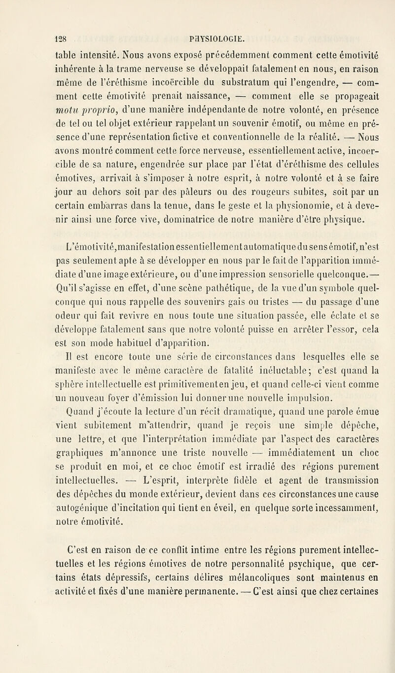 table intensité. Nous avons exposé précédemment comment cette émotivité inhérente à la trame nerveuse se développait fatalement en nous, en raison même de l'éréthisme incoercible du substratum qui l'engendre, — com- ment cette émolivité prenait naissance, — comment elle se propageait motu proprio, d'une manière indépendante de notre volonté, en présence de tel ou tel objet extérieur rappelant un souvenir émotif, ou même en pré- sence d'une représentation fictive et conventionnelle de la réalité. — Nous avons montré comment cette force nerveuse, essentiellement active, incoer- cible de sa nature, engendrée sur place par l'état d'éréthisme des cellules émotives, arrivait à s'imposer à notre esprit, à notre volonté et à se faire jour au dehors soit par des pâleurs ou des rougeurs subites, soit par un certain embarras dans la tenue, dans le geste et la physionomie, et à deve- nir ainsi une force vive, dominatrice de notre manière d'être physique. L'émotivité,manifestation essentiellement automatiquedu sens émotif, n'est pas seulement apte à se développer en nous par le fait de l'apparition immé- diate d'une image extérieure, ou d'une impression sensorielle quelconque.— Qu'il s'agisse en effet, d'une scène pathétique, de la vue d'un symbole quel- conque qui nous rappelle des souvenirs gais ou tristes — du passage d'une odeur qui fait revivre en nous toute une situation passée, elle éclate et se développe fatalement sans que notre volonté puisse en arrêter l'essor, cela est son mode habituel d'apparition. Il est encore toute une série de circonstances dans lesquelles elle se manifeste avec le même caractère de fatalité inéluctable ; c'est quand la sphère intellectuelle estprimitivementenjeu, et quand celle-ci vient comme un nouveau foyer d'émission lui donner une nouvelle impulsion. Quand j'écoute la lecture d'un récit dramatique, quand une parole émue vient subitement m'attendrir, quand je reçois une simple dépêche, une lettre, et que l'interprétation im^médiate par l'aspect des caractères graphiques m'annonce une triste nouvelle — immédiatement un choc se produit en moi, et ce choc émotif est irradié des régions purement intellectuelles. — L'esprit, interprète fidèle et agent de transmission des dépêches du monde extérieur, devient dans ces circonstances une cause autogénique d'incitation qui tient en éveil, en quelque sorte incessamment, noire émolivité. C'est en raison de ce conflit intime entre les régions purement intellec- tuelles et les régions émotives de notre personnalité psychique, que cer- tains états dépressifs, certains délires mélancoliques sont maintenus en activité et fixés d'une manière permanente. — C'est ainsi que chez certaines