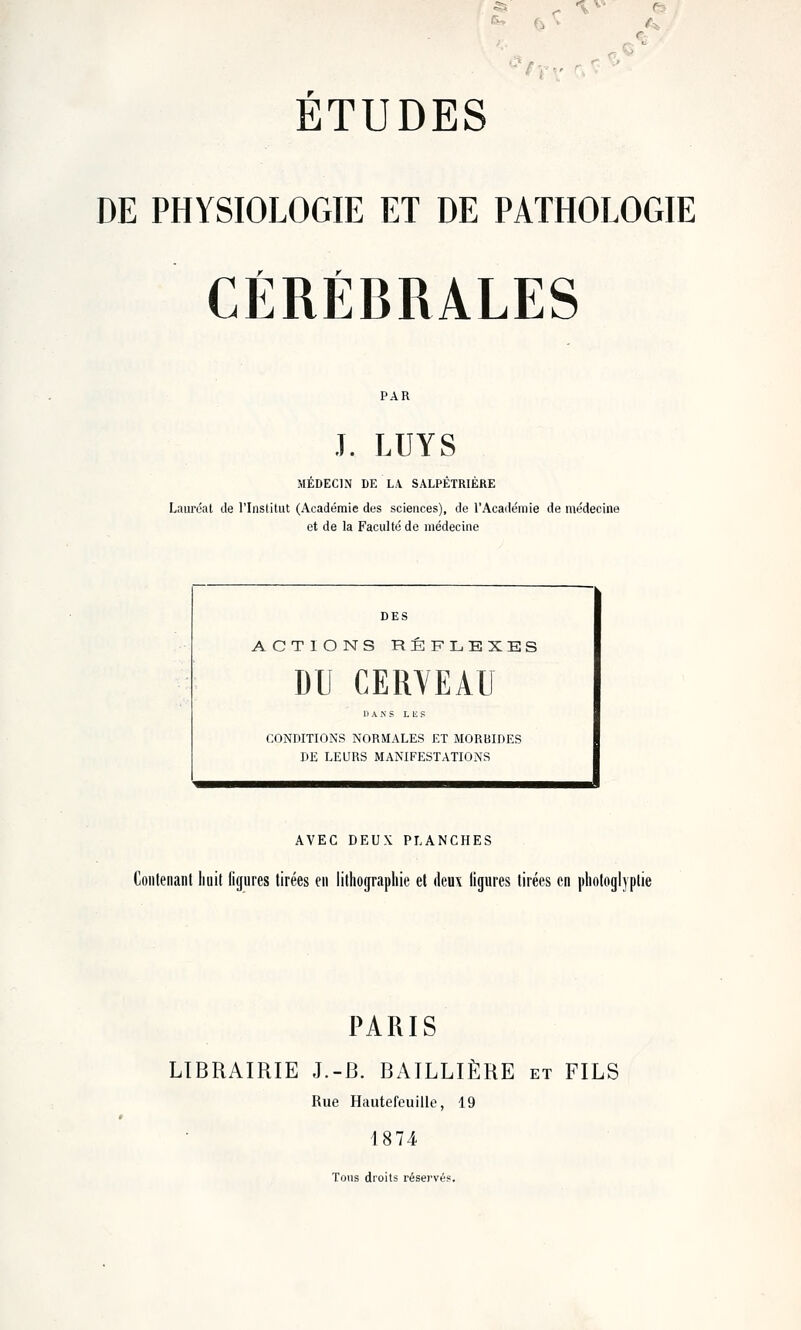 «M r ^ fi > \ '■ ETUDES DE PHYSIOLOGIE ET DE PATHOLOGIE CÉRÉBRALES J. LUYS MEBECIN DE L.V SALPETRIERE Lauréat de l'Institut (Académie des sciences), de l'Académie de médecine et de la Faculté de médecine ACTIONS REFLEXES DU CERYEAU DANS L IS f CONDITIONS NORMALES ET MORBIDES DE LEURS MANIFESTATIONS AVEC DEUX PLANCHES Contenant Iiuit figures tirées en lithographie et deux ligures tirées en photoglyplie PARIS LIBRAIRIE J.-B. BAILLIÈRE et FILS Rue Hautefcuille, 19 1874 Tous droits rései'vés.