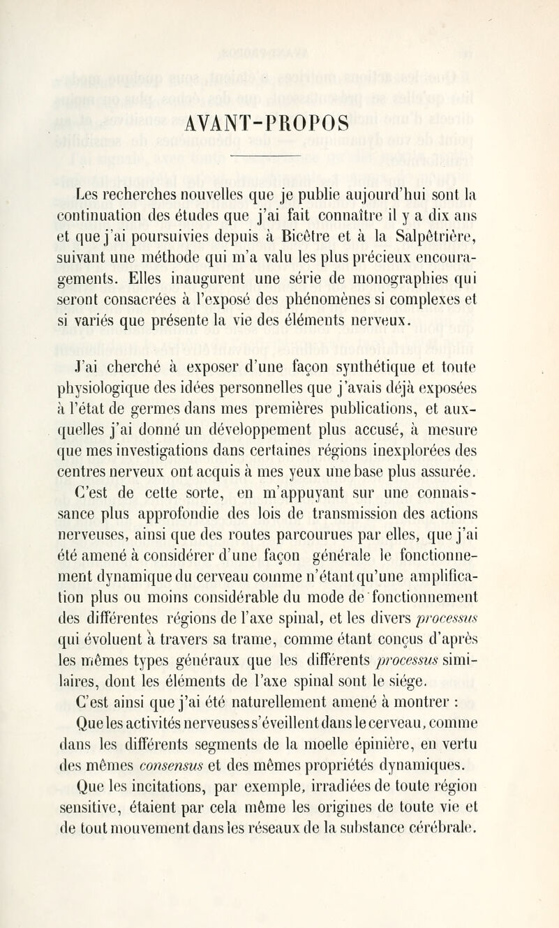 AVANT-PROPOS Les recherches nouvelles que je pubhe aujourd'hui sout la continuation des études que j'ai fait connaître il y a dix ans et que j'ai poursuivies depuis à Bicètre et à la Salpètrière, suivant une méthode qui m'a valu les plus précieux encoura- gements. Elles inaugurent une série de monographies qui seront consacrées à l'exposé des phénomènes si complexes et si variés que présente la vie des éléments nerveux. J'ai cherché à exposer d'une façon synthétique et toute physiologique des idées personnelles que j'avais déjà exposées à l'état de germes dans mes premières publications, et aux- quelles j'ai donné un développement plus accusé, à mesure que mes investigations dans certaines régions inexplorées des centres nerveux ont acquis à mes yeux une base plus assurée. C'est de cette sorte, en m'appuyant sur une connais- sance plus approfondie des lois de transmission des actions nerveuses, ainsi que des routes parcourues par elles, que j'ai été amené à considérer d'une façon générale le fonctionne- ment dynamique du cerveau comme n'étant qu'une amplifica- tion plus ou moins considérable du mode de fonctionnement des différentes régions de l'axe spinal, et les divers processus qui évoluent à travers sa trame, comme étant conçus d'après les mêmes types généraux que les différents processus simi- laires, dont les éléments de l'axe spinal sont le siège. C'est ainsi que j'ai été naturellement amené à montrer : Que les activités nerveuses s'éveillent dans le cerveau, comme dans les différents segments de la moelle épinière, en vertu des mêmes consensus et des mêmes propriétés dynamiques. Que les incitations, par exemple, irradiées de toute région sensitive, étaient par cela même les origines de toute vie et de tout mouvement dans les réseaux de la substance cérébrale.