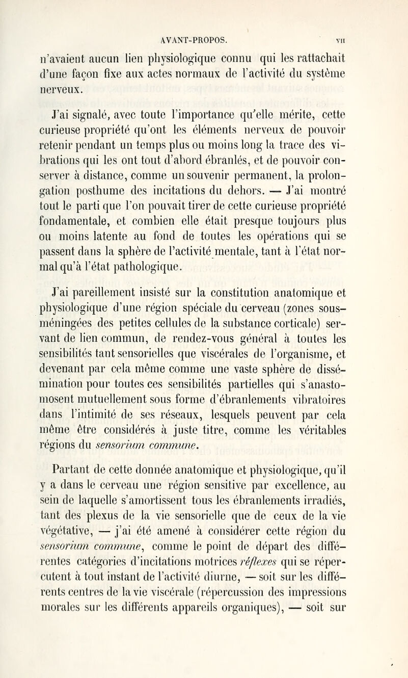 n'avaient aucun lien physiologique connu qui les rattachait d'une façon fixe aux actes normaux de l'activité du système nerveux. J'ai signalé, avec toute l'importance qu'elle mérite, cette curieuse propriété qu'ont les éléments nerveux de pouvoir retenir pendant un temps plus ou moins long la trace des vi- brations qui les ont tout d'abord ébranlés, et de pouvoir con- server à distance, comme un souvenir permanent, la prolon- gation posthume des incitations du dehors. — J'ai montré tout le parti que l'on pouvait tirer de cette curieuse propriété fondamentale, et combien elle était presque toujours plus ou moins latente au fond de toutes les opérations qui se passent dans la sphère de l'activité mentale, tant à l'état nor- mal qu'à l'état pathologique. J'ai pareillement insisté sur la constitution anatomique et physiologique d'une région spéciale du cerveau (zones sous- méningées des petites cellules de la substance corticale) ser- vant de lien commun, de rendez-vous général à toutes les sensibilités tant sensorielles que viscérales de l'organisme, et devenant par cela même comme une vaste sphère de dissé- mination pour toutes ces sensibilités partielles qui s'anasto- mosent mutuellement sous forme d'ébranlements vibratoires dans l'intimité de ses réseaux, lesquels peuvent par cela même être considérés à juste titre, comme les véritables régions du sensorium commune. Partant de cette donnée anatomique et physiologique, qu'il y a dans le cerveau une région sensitive par excellence, au sein de laquelle s'amortissent tous les ébranlements irradiés, tant des plexus de la vie sensorielle que de ceux de la vie végétative, — j'ai été amené à considérer cette région du sensorium commune^ comme le point de départ des diffé- rentes catégories d'incitations motrices réflexes qui se réper- cutent à tout instant de l'activité diurne, — soit sur les diffé- rents centres de la vie viscérale (répercussion des impressions morales sur les différents appareils organiques), — soit sur