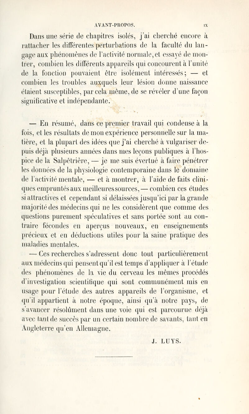 Dans une série de chapitres isolés, j'ai cherché encore à rattacher les différentes perturbations de la faculté du lan- gage aux phénomènes de l'activité normale,et essayé de mon- trer, combien les différents appareils qui concourent à l'unité de la fonction pouvaient être isolément intéressés; — et combien les troubles auxquels leur lésion donne naissance étaient susceptibles, par cela même, de se révéler d'une façon significative et indépendante. — En résumé, dans ce premier travail qui condense à la fois, et les résultats de mon expérience personnelle sur la ma- tière, et la plupart des idées que j'ai cherché à vulgariser de- puis déjà plusieurs années dans mes leçons publiques à l'hos- pice de la Salpêlrière, — je me suis évertué à faire pénétrer les données de la physiologie contemporaine dans le domaine de l'activité mentale, — et à montrer, à l'aide de faits clini- ques empruntés aux meilleures sources,— combien ces études si attractives et cependant si délaissées jusqu'ici par la grande majorité des médecins qui ne les considèrent que comme des questions purement spéculatives et sans portée sont au con- traire fécondes en aperçus nouveaux, en enseignements précieux et en déductions utiles pour la saine pratique des maladies mentales. — Ces recherches s'adressent donc tout particulièrement aux médecins qui pensent qu'il est temps d'appliquer à l'étude des phénomènes de la vie du cerveau les mêmes procédés d'investigation scientifique qui sont communément mis en usage pour l'étude des autres appareils de l'organisme, et qu'il appartient à notre époque, ainsi qu'à notre pays, de s'avancer résolument dans une voie qui est parcourue déjà avec tant de succès par un certain nombre de savants, tant en Angleterre qu'en Allemagne. J. LUYS.