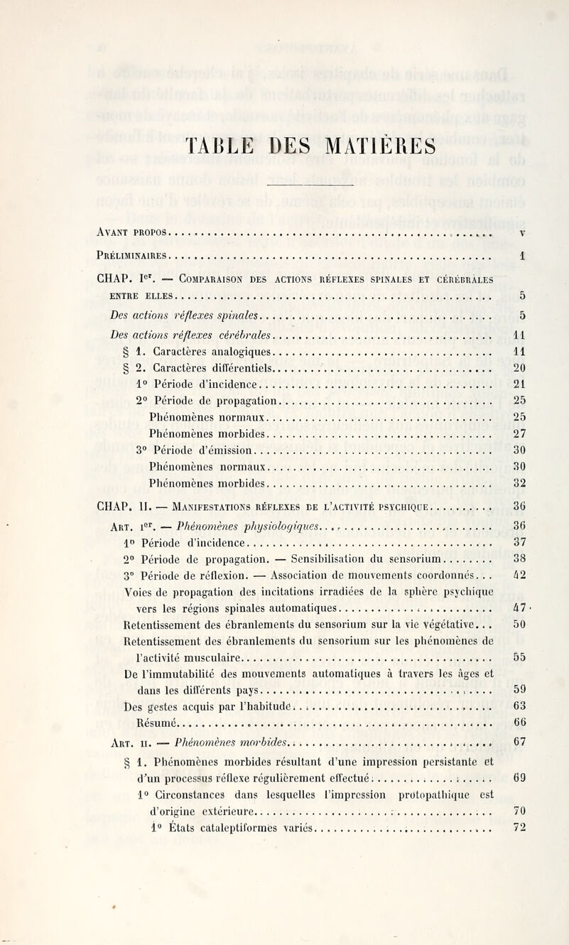 TABLE DES MATIÈRES Avant propos , v Préliminaires 1 GHAP. I^'. — Comparaison des actions réflexes spinales et cérébrales ENTRE elles 5 Des actions réflexes spinales 5 Des actions réflexes cérébrales 11 § 1. Caractères analogiques 11 § 2. Caractères différentiels 20 1° Période d'incidence 21 2° Période de propagation 25 Phénomènes normaux 25 Phénomènes morbides 27 3° Période d'émission 30 Phénomènes normaux 30 Phénomènes morbides 32 CHAP. II. — Manifestations réflexes de l'activité psychiqde 36 Art. i^. — Phénoniè?ies physiologiques.. ,, 36 1 Période d'incidence 37 2° Période de propagation. — Sensibilisation du sensorium 38 3 Période de réflexion. — Association de mouvements coordonnés. . . i2 Voies de propagation des incitations irradiées de la sphère psychique vers les régions spinales automatiques dl ■ Retentissement des ébranlements du sensorium sur la vie Végétative.. . 50 Retentissement des ébranlements du sensorium sur les phénomènes de l'activité musculaire 55 De l'immutabilité des mouvements automatiques à travers les âges et dans les différents pays 59 Des gestes acquis par l'habitude. . ; 63 Résumé 66 Art. II. — Phénomènes morbides. -. * * 67 § 1. Phénomènes morbides résultant d'une impression persistante et d'un processus réflexe régulièrement effectué. ; 69 1° Circonstances dans lesquelles l'impression protopathique est d'origine extérieure ; 70 i° États catuleptiformcs variés 72