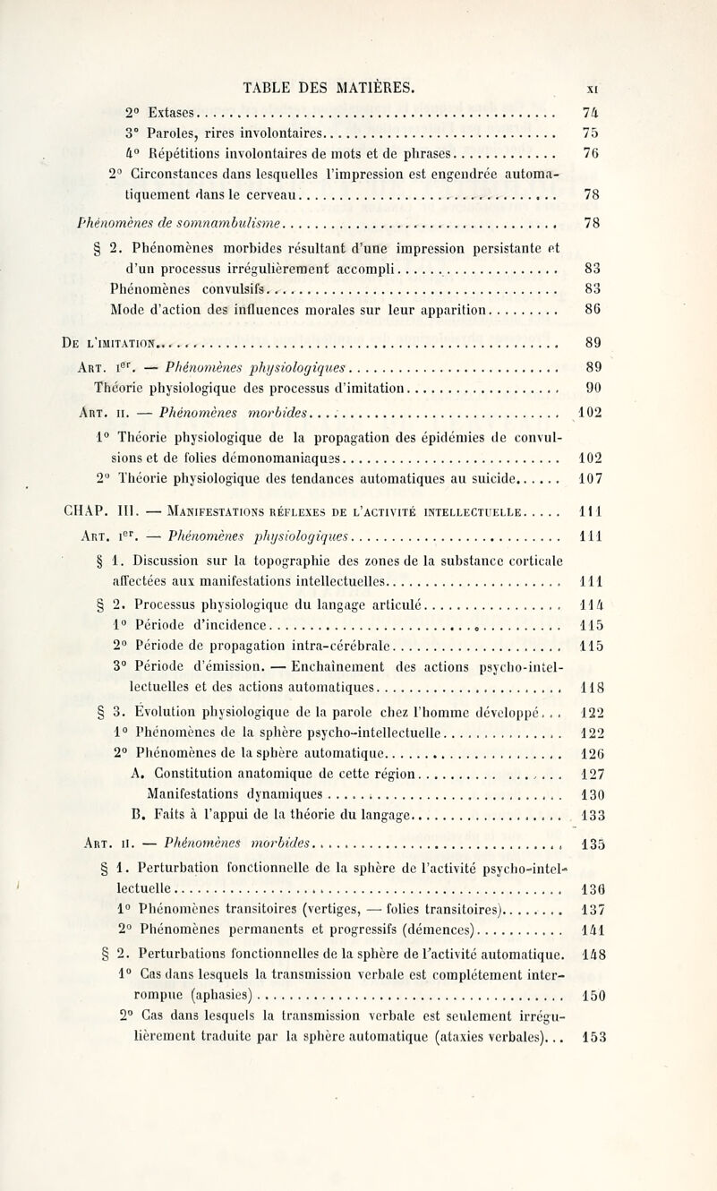 2 Extases 74 3° Paroles, rires involontaires 75 4° Répétitions involontaires de mots et de phrases 76 2° Circonstances dans lesquelles l'impression est engendrée automa- tiquement dans le cerveau 78 Phénomènes de somnambulisme ,.. 78 § 2. Phénomènes morbides résultant d'une impression persistante et d'un processus irrégulièrement accompli 83 Phénomènes convulsifs. 83 Mode d'action des influences morales sur leur apparition 86 De l'imitation.. 89 Art. i''. — Phénomènes physiologiques 89 Théorie physiologique des processus d'imitation 90 Art. II. — Phénomènes morbides 102 1° Théorie physiologique de la propagation des épidémies de convul- sions et de folies démonomaniaquas 102 2 Théorie physiologique des tendances automatiques au suicide 107 CHÂP. 111. — Manifestations réflexes de l'activité intellectuelle 111 Art. i^''. — Phénomènes physioloc/iques 111 § 1. Discussion sur la topographie des zones de la substance corticale afTectées aux manifestations intellectuelles 111 § 2. Processus physiologique du langage articulé Wli i° Période d'incidence „ 115 2° Période de propagation intra-cérébrale 115 3° Période d'émission. — Enchaînement des actions psycbo-intel- lectuelles et des actions automatiques 118 § 3. Evolution physiologique de la parole chez l'homme développé. . . 122 1° Phénomènes de la sphère psycho-intellectuelle 122 2° Phénomènes de la sphère automatique 126 A, Constitution anatomique de cette région 127 Manifestations dynamiques , 130 B. Faits à l'appui de la théorie du langage 133 Art. II. — Phénomènes morbides 135 § 1. Perturbation fonctionnelle de la sphère de l'activité psycho-intel- lectuelle 136 1° Phénomènes transitoires (vertiges, — folies transitoires) 137 2° Phénomènes permanents et progressifs (démences) 141 § 2. Perturbations fonctionnelles de la sphère de l'activité automatique. 148 1° Cas dans lesquels la transmission verbale est complètement inter- rompue (aphasies) 150 2° Cas dans lesquels la transmission verbale est seulement irrégu- lièrement traduite par la sphère automatique (ataxies verbales)... 153