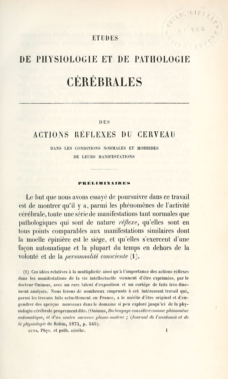 ÉTUDES DE PHYSIOLOGIE ET DE PATHOLOGIE CÉRÉBRALES DES ACTIONS RÉFLEXES DU CERVEAU DANS LES CONDITIONS NORMALES ET MORBIDES DE LEURS MANIFESTATIONS PR!<:1.1 MIM A1RE!^ Le but que nous avons essayé de poursuivre dans ce travail est de montrer qu'il y a, parmi les phénomènes de l'activité cérébrale, toute une série de manifestations tant normales que pathologiques qui sont de nature réflexe^ qu'elles sont en tous points comparables aux manifestations similaires dont la moelle épinière est le siège, et qu'elles s'exercent d'une façon automatique et la plupart du temps en dehors de la volonté et de \à. personnalité consciente (1). (1) Ces idées relatives à la multiplicité ainsi qu'à l'importance des actions réflexes dans les manifestations de la vie intellectuelle viennent d'être exprimées, par le docteur Onimus, avec un rare talent d'exposition et un cortège de laits très-fine- ment analysés. Nous ferons de nombreux emprunts à cet intéressant travail qui, parmi les travaux faits actuellement en France, a le mérite d^être original et d'en- gendrer des aperçus nouveaux dans le domaine si peu exploré jusqu'ici de la phy- siologie cérébrale proprement dite. (Onimus, Dulangage considéré comme phénomène automatique, et d'un centre nerveux phono-moteur ; {Journal de l'anatomie et de la physiologie de Robin, 1873, p. 545).