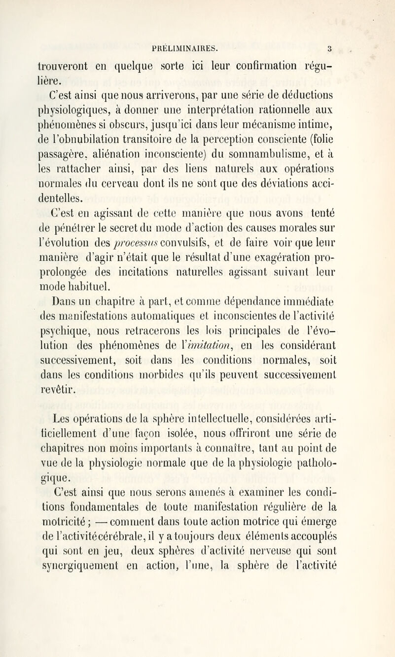 trouveront en quelque sorte ici leur confirmation régu- lière. C'est ainsi que nous arriverons, par une série de déductions physiologiques, à donner une interprétation rationnelle aux phénomènes si obscurs, jusqu'ici dans leur mécanisme intime, de l'obnubilation transitoire de la perception consciente (folie passagère, aliénation inconsciente) du somnambulisme, et à les rattacher ainsi, par des liens naturels aux opérations normales du cerveau dont ils ne sont que des déviations acci- dentelles. C'est en agissant de cette manière que nous avons tenté de pénétrer le secret du mode d'action des causes morales sur l'évolution des p'oce6,s'?/5 convulsifs, et de faire voir que leur manière d'agir n'était que le résultat d'une exagération pro- prolongée des incitations naturelles agissant suivant leur mode habituel. Dans un chapitre à part, et comme dépendance immédiate des manifestations automatiques et inconscientes de l'activité psychique, nous retracerons les lois principales de l'évo- lution des phénomènes de Ximitation^ en les considérant successivement, soit dans les conditions normales, soit dans les conditions morbides qu'ils peuvent successivement revêtir. Les opérations de la sphère intellectuelle, considérées arti- ficiellement d'une façon isolée, nous offriront une série de chapitres non moins importants à connaître, tant au point de vue de la physiologie normale que de la physiologie patholo- gique. C'est ainsi que nous serons amenés à examiner les condi- tions fondamentales de toute manifestation régulière de la motricité ; —comment dans toute action motrice qui émerge de ractivitécérébrale,il y a toujours deux éléments accouplés qui sont en jeu, deux sphères d'activité nerveuse qui sont synergiquement en action, l'une, la sphère de l'activité