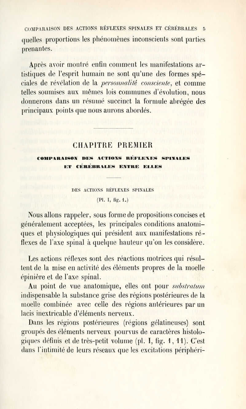 quelles proportions les phénomènes inconscients sont parties prenantes. Après avoir montré enfin comment les manifestations ar- tistiques de l'esprit humain ne sont qu'une des formes spé- ciales de révélation de la personnalité consciente, et comme telles soumises aux mêmes lois communes d'évolution, nous donnerons dans un résumé succinct la formule abrégée des principaux points que nous aurons abordés. CHAPITRE PREMIER ET CÉaÉRRAL,!:^ EUTRE EM>E!S DES ACTIONS REFLEXES SPINALES (PL I, fig. 1.) Nous allons rappeler, sous forme de propositions concises et généralement acceptées, les principales conditions anatomi- ques et physiologiques qui président aux manifestations ré- flexes de l'axe spinal à quelque hauteur qu'on les considère. Les actions réflexes sont des réactions motrices qui résul- tent de la mise en activité des éléments propres de la moelle épinière et de l'axe spinal. Au point de vue anatomique, elles ont pour substratum indispensable la substance grise des régions postérieures de la moelle combinée avec celle des régions antérieures par un lacis inextricable d'éléments nerveux. Dans les régions postérieures (régions gélatineuses) sont groupés des éléments nerveux pourvus de caractères histolo- giques définis et de très-petit volume (pi. ï, fig. 1, 11). C'est dans l'intimité de leurs réseaux que les excitations périphéri-