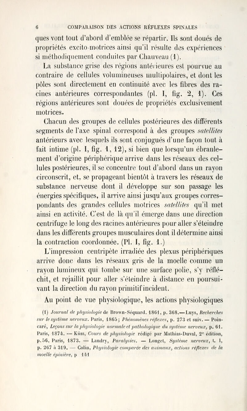 ques vont tout d'abord d'emblée se répartir. Ils sont doués de propriétés excito-motrices ainsi qu'il résulte des expériences si méthodiquement conduites par Chauveau (1). La substance grise des régions antérieures est pourvue au contraire de cellules volumineuses multipolaires, et dont les pôles sont directement en continuité avec les fibres des ra- cines antérieures correspondantes (pi. I, fig. 2, 1). Ces régions antérieures sont douées de propriétés exclusivement motrices. Chacun des groupes de cellules postérieures des différents segments de l'axe spinal correspond à des groupes satellites antérieurs avec lesquels ils sont conjugués d'une façon tout à fait intime (pi. I, fig. 1, 12), si bien que lorsqu'un ébranle- ment d'origine péi'iphérique arrive dans les réseaux des cel- lules postérieures, il se concentre tout d'abord dans un rayon circonscrit, et, se propageant bientôt à travers les réseaux de substance nerveuse dont il développe sur son passage les énergies spécifiques, il arrive ainsi jusqu'aux groupes corres- pondants des grandes cellules motrices satellites qu'il met ainsi en activité. C'est de là qu'il émerge dans une direction centrifuge le long des racines antérieures pour aller s'éteindre dans les différents groupes musculaires dont il détermine ainsi la contraction coordonnée. (PI. I, fig. 1.) L'impression centripète irradiée des plexus périphériques arrive donc dans les réseaux gris de la moelle comme un rayon lumineux qui tombe sur une surface polie, s'y réflé- chit, et rejaillit pour aller s'éteindre à distance en poursui- vant la direction du rayon primitif incident. Au point de vue physiologique, les actions physiologiques (1) Journal de plnjsiologie de Bro\Yn-Séquard. 1861, p. 368.—Luys, Recherches sur le système nerveux. Paris, 1865; Phénomènes réflexes, p. 273 et suiv. — Poin- caré, Leçons sur la jihysiologie normale et pathologique du système nerveux, p. 61. Paris, 1874. — Kûss, Cours de physiologie rédigé par Mathias-Duval, 2^ édition, p. 56. Paris, 1873. — Landry, Paralysies. — Longet, Système nerveux, t. I, p. 267 à 319. — Colin, Physiologie comparée des animaux, actions réflexes de la moelle épinière, p 141