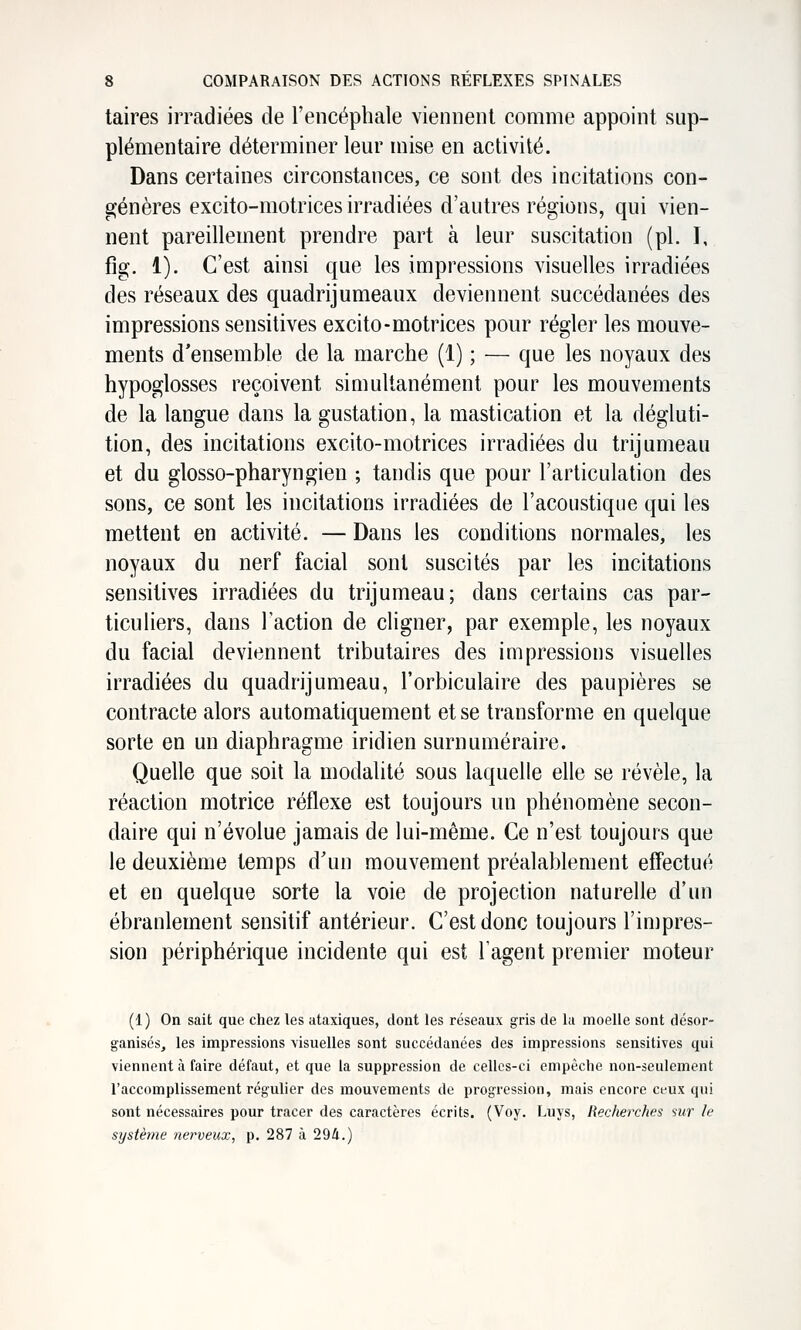 taires irradiées de l'encéphale viennent comme appoint sup- plémentaire déterminer leur mise en activité. Dans certaines circonstances, ce sont des incitations con- ajénères excito-motrices irradiées d'autres régions, qui vien- nent pareillement prendre part à leur suscitation (pi. I, fig. 1). C'est ainsi que les impressions visuelles irradiées des réseaux des quadrijumeaux deviennent succédanées des impressions sensitives excito-motrices pour régler les mouve- ments d'ensemble de la marche (1) ; — que les noyaux des hypoglosses reçoivent simultanément pour les mouvements de la langue dans la gustation, la mastication et la dégluti- tion, des incitations excito-motrices irradiées du trijumeau et du glosso-pharyngien ; tandis que pour l'articulation des sons, ce sont les incitations irradiées de l'acoustique qui les mettent en activité. — Dans les conditions normales, les noyaux du nerf facial sont suscités par les incitations sensitives irradiées du trijumeau; dans certains cas par- ticuliers, dans l'action de cligner, par exemple, les noyaux du facial deviennent tributaires des impressions visuelles irradiées du quadrijumeau, l'orbiculaire des paupières se contracte alors automatiquement et se transforme en quelque sorte en un diaphragme iridien surnuméraire. Quelle que soit la modalité sous laquelle elle se révèle, la réaction motrice réflexe est toujours un phénomène secon- daire qui n'évolue jamais de lui-même. Ce n'est toujours que le deuxième temps d'un mouvement préalablement effectué et en quelque sorte la voie de projection naturelle d'un ébranlement sensitif antérieur. C'est donc toujours l'impres- sion périphérique incidente qui est l'agent premier moteur (1) On sait que chez les ataxiques, dont les réseaux gris de la moelle sont désor- ganisés, les impressions visuelles sont succédanées des impressions sensitives qui viennent à faire défaut, et que la suppression de celles-ci empêche non-seulement l'accomplissement régulier des mouvements de progression, mais encore ceux qui sont nécessaires pour tracer des caractères écrits. (Voy. Luys, Recherches sur le système nerveux, p. 287 à 294.)