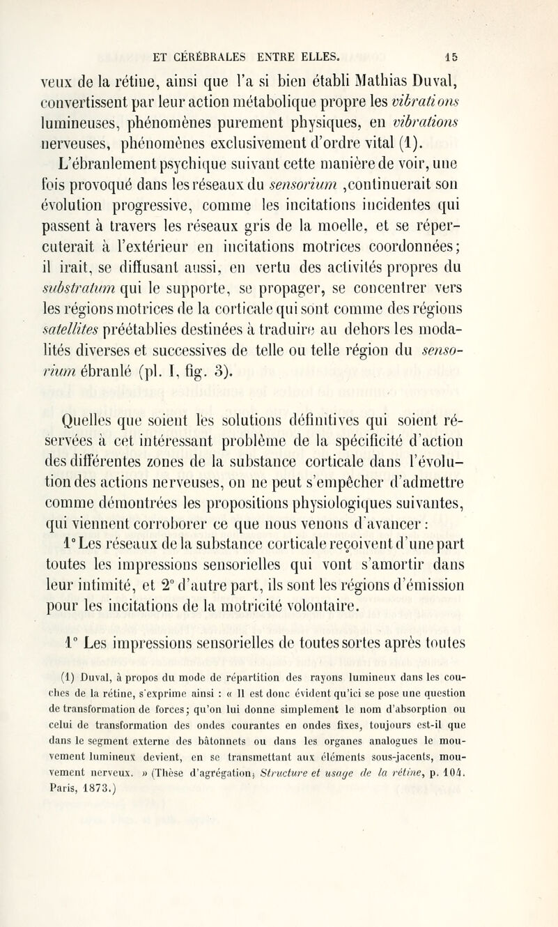 veux de la rétine, ainsi que l'a si bien établi Mathias Duval, convertissent par leur action métabolique propre les vibrations lumineuses, phénomènes purement physiques, en vibrations nerveuses, phénomènes exclusivement d'ordre vital (1). L'ébranlement psychique suivant cette manière de voir, une ibis provoqué dans les réseaux du sensorium ,continuerait son évolution progressive, comme les incitations incidentes qui passent à travers les réseaux gris de la moelle, et se réper- cuterait à l'extérieur en incitations motrices coordonnées; il irait, se diffusant aussi, en vertu des activités propres du substratum qui le supporte, se propager, se concentrer vers les régions motrices de la corticale qui sont comme des régions satellites préétablies destinées à traduire au dehors les moda- lités diverses et successives de telle ou telle région du senso- rium ébranlé (pi. I, %• 3). Quelles que soient lés solutions définitives qui soient ré- servées à cet intéressant problème de la spécificité d'action des différentes zones de la substance corticale dans l'évolu- tion des actions nerveuses, on ne peut s'empêcher d'admettre comme démontrées les propositions physiologiques suivantes, qui viennent corroborer ce que nous venons d'avancer : 1° Les réseaux de la substance corticale reçoivent d'une part toutes les impressions sensorielles qui vont s'amortir dans leur intimité, et 2° d'autre part, ils sont les régions d'émission pour les incitations de la motricité volontaire. i° Les impressions sensorielles de toutes sortes après toutes (1) Duval, à propos du mode de répartition des rayons lumineux dans les cou- ches de la rétine, s'exprime ainsi : « 11 est donc évident qu'ici se pose une question de transformation de forces; qu'on lui donne simplement le nom d'absorption ou celui de transformation des ondes courantes en ondes fixes, toujours est-il que dans le segment externe des bâtonnets ou dans les organes analogues le mou- vement lumineux devient, en se transmettant aux éléments sous-jacents, mou- vement nerveux. » (Thèse d'agrégation) Structure et usage de la rétine, p, 104* Paris, 1873.)