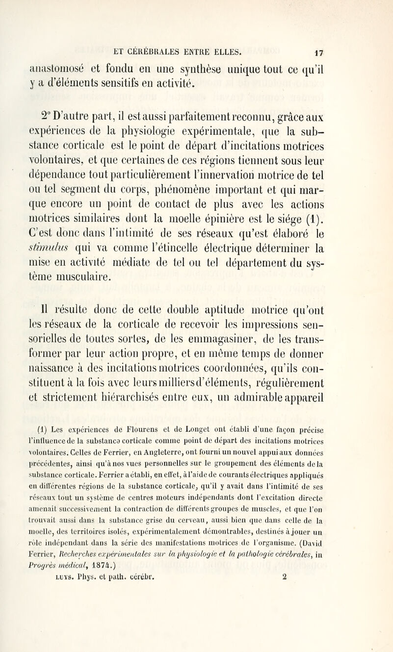 anastomosé et fondu en une synthèse unique tout ce (ju'il y a d'éléments sensitifs en activité. 2 D'autre part, il est aussi parfaitement reconnu, grâce aux expériences de la physiologie expérimentale, que la sub- stance corticale est le point de départ d'incitations motrices volontaires, et que certaines de ces régions tiennent sous leur dépendance tout particulièrement l'innervation motrice de tel ou tel segment du corps, phénomène important et qui mar- que encore un point de contact de plus avec les actions motrices similaires dont la moelle épinière est le siège (1). C'est donc dans l'intimité de ses réseaux qu'est élaboré le stimulus qui va comme l'étincelle électrique déterminer la mise en activité médiate de tel ou tel département du sys- tème musculaire. Il résulte donc de celte double aptitude motrice qu'ont les réseaux de la corticale de recevoir les impressions sen- sorielles de toutes sortes, de les emmagasiner, de les trans- former par leur action propre, et en môme temps de donner naissance à des incitations motrices coordonnées, qu'ils con- stituent à la fois avec leurs milliers d'éléments, régulièrement et strictement hiérarchisés entre eux, un admirable appareil (1) Les expériences de Flourens el de Longct ont établi d'une façon précise rinfluencede la substanco corticale comme point de départ des incitations motrices volontaires. Celles deFerrier, en Angleterre, ont fourni un nouvel appuiaux données précédentes, ainsi qu'à nos vues personnelles sur le groupement des éléments delà substance corticale. Ferrier a établi, enefl'et, àFaidcde courants électriques appliqués en dillcrentes régions de la substance corticale^ qu'il y avait dans l'intimité de ses réseaux tout un système de centres moteurs indépendants dont l'excitation directe amenait successivement la contraction de différents groupes de muscles, et que l'on trouvait aussi dans la substance grise du cerveau, aussi bien que dans celle de la moelle, des territoires isolés, expérimentalement démontrables, destinés ù jouer un rôle indépendant dans la série des manifestations motrices de l'organisme. (David Ferrier, Recherches expérimentales sur lu phijsiolorjie et la jjat/iologie cérébrales, in Progrès médical, 1874.) LUYS. Phys. et palh. cértbr. 2