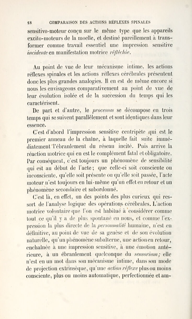 sensitivo-moteur conçu sur le même type que les appareils excilo-moteurs de la moelle, et destiné pareillement à trans- former comme travail essentiel une impression sensitive incidente en manifestation motrice réfléchie. Au point de vue de leur mécanisme intime, les actions réflexes spinales et les actions réflexes cérébrales présentent donc les plus grandes analogies. Il en est de même encore si nous les envisageons comparativement au point de vue de leur évolution isolée et de la succession du temps qui les caractérisent. De part et d'autre, le processus se décompose en trois temps qui se suivent parallèlement et sont identiques dans leur essence. C'est d'abord l'impression sensitive centripète qui est le premier anneau de la chaîne, à laquelle fait suite immé- diatement'l'ébranlement du réseau incité. Puis arrive la réaction motrice qui en est le complément fatal et obligatoire. Par conséquent, c'est toujours un phénomène de sensibilité qui est au début de l'acte ; que celle-ci soit consciente ou inconsciente, qu'elle soit présente ou qu'elle soit passée, l'acte moteur n'est toujours en lui-même qu'un effet en retour et un phénomène secondaire et subordonné. C'est là, en effet, un des points des plus curieux qui res- sort de l'analyse logique des opérations cérébrales. L'action motrice volontaire que l'on est habitué à considérer comme tout ce qu'il y a de plus spontané en nous, et comme l'ex- pression la plus directe de la personnalité humaine, n'est en définitive, au point de vue de sa genèse et de son évolution naturelle, qu'un phénomène subalterne, une action en retour, enchaînée à une impression sensitive, à une émotion anté-* rieure, à un ébranlement quelconque du sensorinm; elle n'est en un mot dans son mécanisme intime, dans son mode de projection extrinsèque, qu'une action ré/?^^^ plus ou moins consciente, plus ou moins automatique, perfectionnée etam-