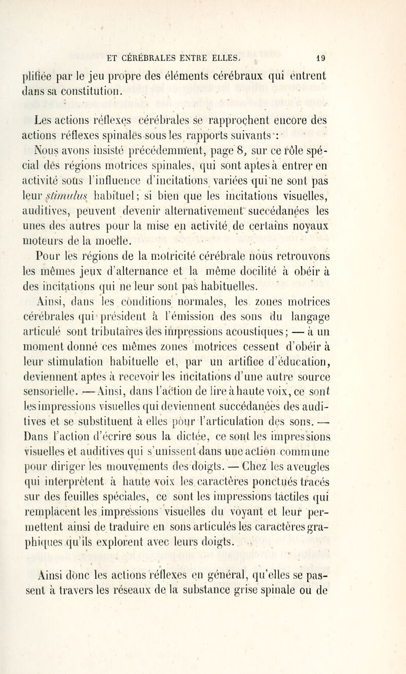 plifiée par le jeu propre des éléments cérébraux qui entrent dans sa constitution. Les actions réflexes cérébrales se rapprochent encore des actions réflexes spinales sous les rapports suivants •: • Nous avons insisté précédemment, page 8, sur ce rôle spé- cial dés régions motrices spinales, qui sont aptes à entrer en activité sous Tinfluence d'incitations variées qui ne sont pas leur sùmuh(s habituel; si bien que les incitations visuelles, auditives, peuvent devenir alternativement succédanées les unes des autres pour la mise en activité, de certains noyaux moteurs de la moelle. Pour les régions de la m.otricité cérébrale nous retrouvons les mêmes jeux d'alternance et la même docilité à obéir à des incitations qui ne leur sont pas habituelles. Ainsi, dans les conditions normales, les zones motrices cérébrales qui président à l'émission des sons du langage articulé sont tributaires des impressions acoustiques; — à un moment donné ces mêmes zones motrices cessent d'obéir à leur stimulation habituelle et, par un artifice d'éducation, deviennent aptes à recevoir les incitations d'une autre source sensorielle. —Ainsi, dans l'action de lire àhaute voix, ce sont les impressions visuelles qui deviennent succédanées des audi- tives et se substituent à elles pour l'articulation des sons. — Dans l'action d'écrire sous la dictée, ce sont les impressions visuelles et auditives qui s'unissent dans une action commune pour diriger les mouvements des doigts. — Chez les aveugles qui interprètent à haute voix les caractères ponctués tracés sur des feuilles spéciales, ce sont les impressions tactiles qui remplacent les impressions visuelles du voyant et leur per- mettent ainsi de traduire en sons articulés les caractères gra- phiques qu'ils explorent avec leurs doigts. Ainsi donc les actions réflexes en général, qu'elles se pas- sent à travers les réseaux de la substance grise spinale ou de