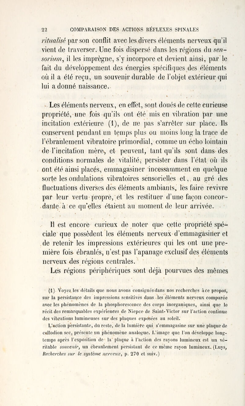 ritualisé par son conflit avec les divers éléments nerveux qu'il vient de traverser. Une fois dispersé dans les régions du sen- soriwn^ il les imprègne, s'y incorpore et devient ainsi, par le fait du développement des énergies spécifiques des éléments où il a été reçu, un souvenir durable de l'objet extérieur qui lui adonné naissance.. - Les éléments nerveux, en effet, sont doués de celte curieuse propriété, une fois qu'ils ont été mis en vibration par une incitation extérieure (1), de ne pas s'arrêter sur place. Ils conservent pendant un temps plus ou moins long la trace de l'ébranlement vibratoire primordial, comme un écho lointain de l'incitation mère, et peuvent, tant qu'ils sont dans des conditions normales de vitalité, persister dans l'état où ils ont été ainsi placés, emmagasiner incessamment en quelque sorte les ondulations vibratoires sensorielles et, au gré des fluctuations diverses des éléments ambiants, les faire revivre par leur vertu propre, et les restituer d'une façon concor- .danieà ce qu'-elles étaient au moment de leur arrivée. ri est encore curieux de noter que cette propriété spé- ciale que possèdent les éléments nerveux d'emmagasiner et de retenit les impressions extérieures qui les ont une pre- mière fois- ébranlés, n'est pas l'apanage exclusif des éléments nerveux des régions centrales. Les régions périphériques sont déjà pourvues des mêmes (1) Voyez les détails que nous avons consig'nésdans nos recherches à ce propos, sur la persistance des impressions sensitives dans les éléments nerveux comparée avec les phénomènes de la phosphorescence des corps inorganiques, ainsi que le récit des remarquables expériences de Niepce- de Saint-Victor sur l'action continue des vibrations lumineuses sur des plaques exposées au soleil; L'action persistante, du reste, de la lumière qui s'emmagasine sur une plaque de cellodion sec, présente un phénomène analogue. L'image que l'on développe long- temps après l'exposition de la plaque à l'action des rayons lumineux est un vé- ritable souvenir, un ébranlement persistant de ce même rayon lumineux. (Luys, Recherches sur le système nerveux, p. 270 et suiv.)