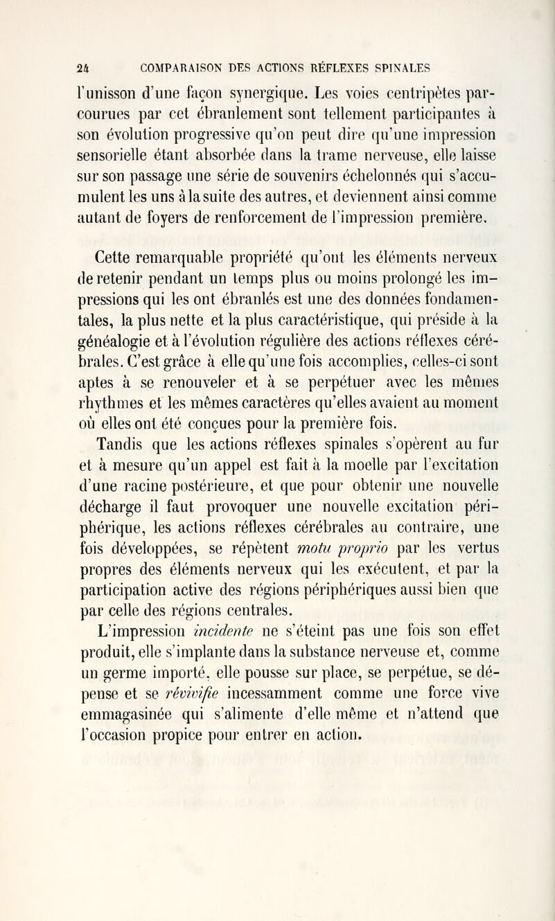runisson d'une façon synergique. Les voies centripètes par- courues par cet ébranlement sont tellement participantes à son évolution progressive qu'on peut dire qu'une impression sensorielle étant absorbée dans la trame nerveuse, elle laisse sur son passage une série de souvenirs échelonnés qui s'accu- mulent les uns à la suite des autres, et deviennent ainsi comme autant de foyers de renforcement de l'impression première. Cette remarquable propriété qu'ont les éléments nerveux de retenir pendant un temps plus ou moins prolongé les im- pressions qui les ont ébranlés est une des données fondamen- tales, la plus nette et la plus caractéristique, qui préside à la généalogie et à l'évolution régulière des actions réflexes céré- brales. C'est grâce à elle qu'une fois accomplies, celles-ci sont aptes à se renouveler et à se perpétuer avec les mêmes rhythmes et les mêmes caractères qu'elles avaient au moment où elles ont été conçues pour la première fois. Tandis que les actions réflexes spinales s'opèrent au fur et à mesure qu'un appel est fait à la moelle par l'excitation d'une racine postérieure, et que pour obtenir une nouvelle décharge il faut provoquer une nouvelle excitation péri- phérique, les actions réflexes cérébrales au contraire, une fois développées, se répètent motu proprio par les vertus propres des éléments nerveux qui les exécutent, et par la participation active des régions périphériques aussi bien que par celle des régions centrales. L'impression incidente ne s'éteint pas une fois son effet produit, elle s'implante dans la substance nerveuse et, comme un germe importé, elle pousse sur place, se perpétue, se dé- pense et se revivifie incessamment comme une force vive emmagasinée qui s'alimente d'elle même et n'attend que l'occasion propice pour entrer en action.
