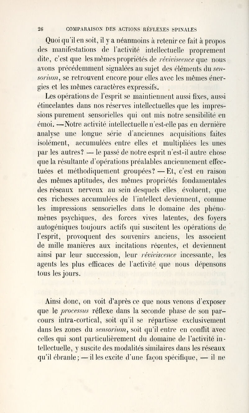 Quoi qu'il en soit, il y a néanmoins à retenir ce fait à propos des manifestations de l'activité intellectuelle proprement dite, c'est que les mêmes propriétés de rey^W.^pf/zce que nous avons précédemment signalées au sujet des éléments dusen- soriwn^ se retrouvent encore pour elles avec les mêmes éner- gies et les mêmes caractères expressifs. Les opérations de l'esprit se maintiennent aussi fixes, aussi étincelantes dans nos réserves intellectuelles que les impres- sions purement sensorielles qui ont mis notre sensibilité en émoi. —Notre activité intellectuelle n'est-elle pas en dernière analyse une longue série d'anciennes acquisitions faites isolément, accumulées entre elles et multipliées les unes par les autres? — le passé de notre esprit n'est-il autre chose que la résultante d'opérations préalables anciennement efTec- tuées et méthodiquement groupées?—Et, c'est en raison des mêmes aptitudes, des mêmes propriétés fondamentales des réseaux nerveux au sein desquels elles, évoluent, que ces richesses accumulées de l'intellect deviennent, comme les impressions sensorielles dfins le domaine des phéno- mènes psychiques, des forces vives latentes, des foyers autogéniques toujours actifs qui suscitent les opérations de l'esprit, provoquent des souvenirs anciens, les associent de mille manières aux incitations récentes, et deviennent ainsi par leur succession, leur reviviscence incessante, les agents les plus efficaces de l'activité que nous dépensons tous les jours. Ainsi donc, on voit d'après ce que nous venons d'exposer que le processus réflexe dans la seconde phase de son par- cours intra-cortical, soit qu'il se répartisse exclusivement dans les zones du sensorium, soit qu'il entre en conflit avec celles qui sont particulièrement du domaine de l'activité in- tellectuelle, y suscite des modalités similaires dans les réseaux qu'il ébranle; — il les excite d'une façon spécifique, — il ne