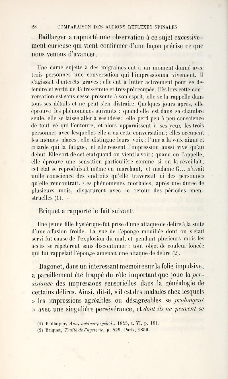 Baillarger a rapporté une observation à ce sujet excessive- ment curieuse qui vient confirmer d'une façon précise ce que nous venons d'avancer. Une dame sujette à des migraines eut à un moment donné avec trois personnes une conversation qui l'impressionna vivement. Il s'agissait d'intérêts graves; elle eut à lutter activement pour se dé- fendre et sortit de là ti'ès-émue et très-préoccupée. Dès lors cette con- versation est sans cesse présente à son esprit, elle se la rappelle dans tous ses détails et ne peut s'en distraire. Quelques jours après, elle éprouve les phénomènes suivants : quand elle est dans sa chambre seule, elle se laisse aller à ses idées; elle perd peu à peu conscience de tout ce qui l'entoure, et alors apparaissent à ses yeux les trois personnes avec lesquelles elle a eu celte conversation; elles occupent les mêmes places ; elle distingue leurs voix ; l'une a la voix aiguë et criarde qui la fatigue, et elle ressent l'impression aussi vive qu'au début. Elle sort de cet étatquand on vient lavoir; quand on l'appelle, elle éprouve une sensation particulière comme si on la réveillait; cet état se reproduisait même en marchant, et madame G... n'avait nulle conscience des endroits qu'elle traversait ni des personnes qu'elle rencontrait. Ces phénomènes morbides, après une durée de plusieurs mois, disparurent avec le retour des périodes men- struelles (1). Briquet a rapporté le fait suivant. Une jeune fdle hystérique fut prise d'une attaque de délire à la suite d'une affusion froide. La vue de l'éponge mouiMée dont on s'était servi fut cause de l'explosion du mal, et pendant plusieurs mois les accès se répétèrent sans discontinuer : tout objet de couleur foncée qui lui rappelait l'éponge amenait une attaque de délire (2). Dagonet, dans un intéressant mémoiresur la folie impulsive, a pareillement été frappé du rôle important que joue hper- sistance des impressions sensorielles dans la généalogie de certains délires. Ainsi, dit-il, « il est des malades chez lesquels » les impressions agréables ou désagréables se prolongent » avec une singulière persévérance, et dont ils ne peuvent se (1) Baillarger, Ann. médico-psychoL, 1845, t. VI, p. 181. (2) Briquet, Traité de l'hystérie, p. 429. Paris, 1859.