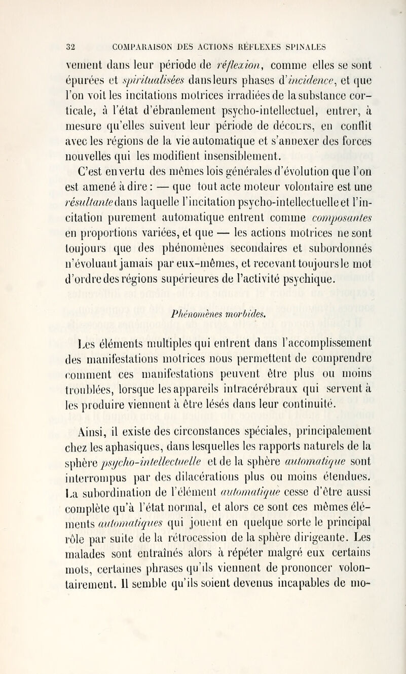 vement dans leur période de réflexion, comme elles se sont épurées et .spiritualisées dans leurs phases à'incidence^ et (jue l'on voit les incitations motrices irradiées de la substance cor- ticale, à l'état d'ébranlement psycho-intellectuel, entrer, à mesure qu'elles suivent leur période de décours, en conflit avec les régions de la vie automatique et s'annexer des forces nouvelles qui les modifient insensiblement. C'est en vertu des mêmes lois générales d'évolution que l'on est amené à dire : — que tout acte moteur volontaire est une résultanteâ'àus laquelle l'incitation psycho-intellectuelle et l'in- citation purement automatique entrent comme composantes en proportions variées, et que — les actions motrices ne sont toujours que des phénomènes secondaires et subordonnés n'évoluant jamais par eux-mêmes, et recevant toujours le mot d'ordre des régions supérieures de l'activité psychique. Phénomènes morbides. I.es éléments multiples qui entrent dans l'accomplissement des manifestations motrices nous permettent de comprendre comment ces manifestations peuvent être plus ou moins troublées, lorsque les appareils inlracérébraux qui servent à les produire viennent à être lésés dans leur continuité. Ainsi, il existe des circonstances spéciales, principalement chez les aphasiques, dans lesquelles les rapports naturels de la sphère psycho-intellectuelle et de la sphère automatique sont interrompus par des dilacérations plus ou moins étendues. La subordination de l'élément automatique cesse d'être aussi complète qu'à l'état normal, et alors ce sont ces mêmes élé- ments automatiques qui jouent en quelque sorte le principal rôle par suite de la rétrocession de la sphère dirigeante. Les malades sont entraînés alors à répéter malgré eux certains mots, certaines phrases qu'ds viennent de prononcer volon-